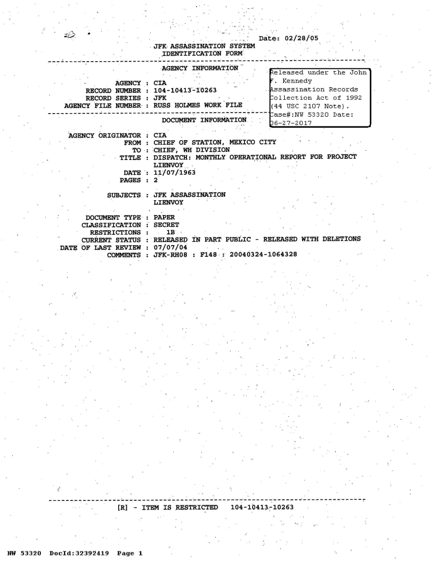 handle is hein.jfk/jfkarch06716 and id is 1 raw text is: 



                                              Da
                     JFK ASSASSINATION SYSTEM
                       IDENTIFICATION FORM

                       AGENCY INFORMATION

            AGENCY  : CIA
     RECORD NUMBER  : 104-10413-10263
     RECORD SERIES  : JFK
AGENCY FILE NUMBER-: RUSS HOLMES WORK FILE

                       DOCUMENT  INFORMATION


  AGENCY ORIGINATOR  :
               FROM  :
                 TO  :
              TITLE  :

              DATE
              PAGES

           SUBJECTS


      DOCUMENT TYPE
      CLASSIFICATION
      RESTRICTIONS
      CURRENT STATUS
DATE OF LAST REVIEW
           COMMENTS


te: 02/28/05


CIA
CHIEF OF STATION, MEXICO CITY
CHIEF, WH DIVISION
DISPATCH: MONTHLY OPERATIONAL REPORT FOR PROJECT
LIENVOY.
11/07/1963
2

JFK ASSASSINATION
LIENVOY

PAPER
SECRET
   1B
RELEASED IN PART PUBLIC - RELEASED WITH DELETIONS
07/07/04
JFK-RHO8 : F148.: 20040324-1064328


[R] - ITEM IS RESTRICTED   104-10413,-10263


NW 53320  Doold:32392419  Page 1


Zeleased under the John
r. Kennedy
ssassination  Records
,ollection Act of 1992
(44 USC 2107 Note).
lase#:NW 53320 Date:
6-27-2017


