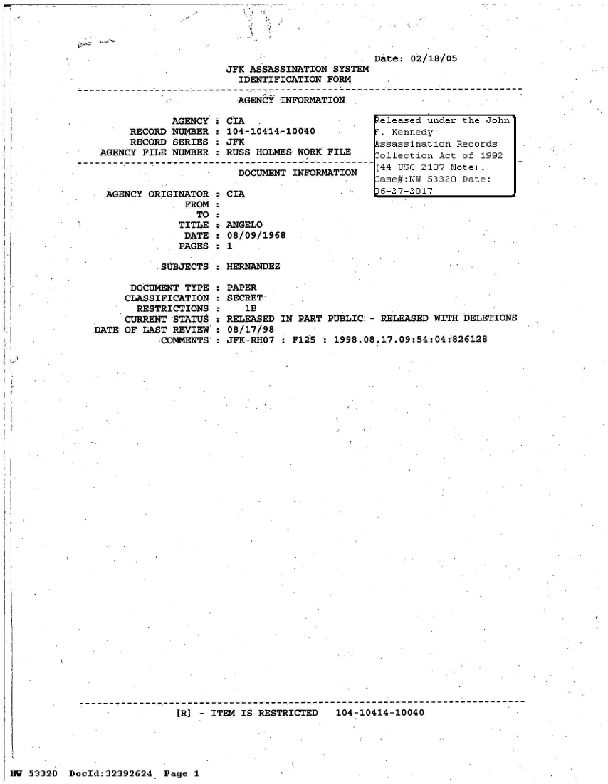 handle is hein.jfk/jfkarch06720 and id is 1 raw text is: 




                         Date: 02/18/05
JFK ASSASSINATION SYSTEM
  IDENTIFICATION FORM

  AGENCY INFORMATION


                AGENCY   CIA
        RECORD  NUMBER   104-10414-10040
        RECORD  SERIES   JFK
   AGENCY  FILE NUMBER   RUSS HOLMES WORK FILE
------------.      ....-------------------------   - - -
                           DOCUMENT INFORMATION

    AGENCY  ORIGINATOR   CIA
                  FROM
                    TO
                 TITLE   ANGELO
                 DATE    08/09/1968
                 PAGES   1


SUBJECTS : HERNANDEZ


      DOCUMENT TYPE
      CLASSIFICATION
      RESTRICTIONS
      CURRENT STATUS
DATE OF LAST REVIEW
           COMMENTS'


PAPER
SECRET
   1B
RELEASED IN PART PUBLIC:- RELEASED WITH DELETIONS
08/17/98
JFK-RHO7 * F125  : 1998.08.17.09:54:04:826128


[R] - ITEM IS RESTRICTED   104-10414-10040


NW 53320  Doold:32392624  Page 1


Released under the John
T. Kennedy
Pssassination Records
ollection  Act of 1992
(44 USC 2107 Note).
-ase#:NW 53320 Date:
D6-27-2017


