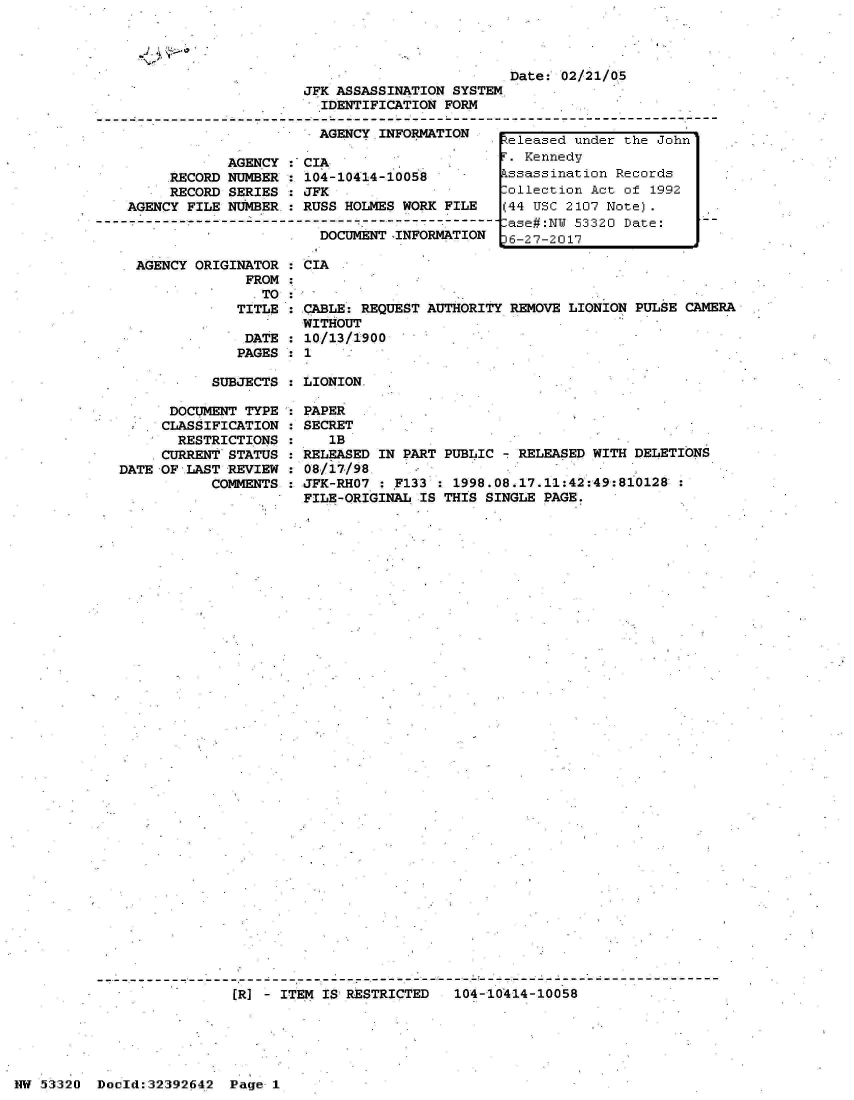 handle is hein.jfk/jfkarch06725 and id is 1 raw text is: 




                         Date:  02/21/05
JFK ASSASSINATION SYSTEM
  IDENTIFICATION FORM

  AGENCY INFORMATION    ,


            AGENCY  :'CIA
     RECORD NUMBER  : 104
     RECORD SERIES  : JFK
AGENCY FILE NUMBER.:  RUS

                        D

 AGENCY ORIGINATOR  : CIA
              FROM  :
                TO  :
             TITLE  : CAB
                      WIT
              DATE  : 10/
              PAGES : 1


-10414-10058

S HOLMES WORK FILE

OCUMENT CINFORMATION


LE: REQUEST AUTHORITY REMOVE LIONION PULSE  CAMERA
HOUT
13/1900


SUBJECTS : LIONION    I


      DOCUMENT TYPE
      CLASSIFICATION
      RESTRICTIONS
      CURRENT STATUS
DATE OF LAST REVIEW
           COMMENTS


PAPER
SECRET
   lB
RELEASED IN PART PUBLIC - RELEASED WITH  DELETIONS
08/17/98
JFK-RHO7 : 7133  : 1998.08.17.11:42:49:81:0128
FILE-ORIGINAL IS THIS SINGLE PAGE.


(R] - ITEM IS RESTRICTED   104-10414-10058


NW 53320  Docld:32392642  Page  1


Reieased under the Jonn
F. Kennedy
Assassination Records
Collection Act of 1992
(44 USC 2107 Note).
Case#:NW 53320 Date:
6-27-2017


