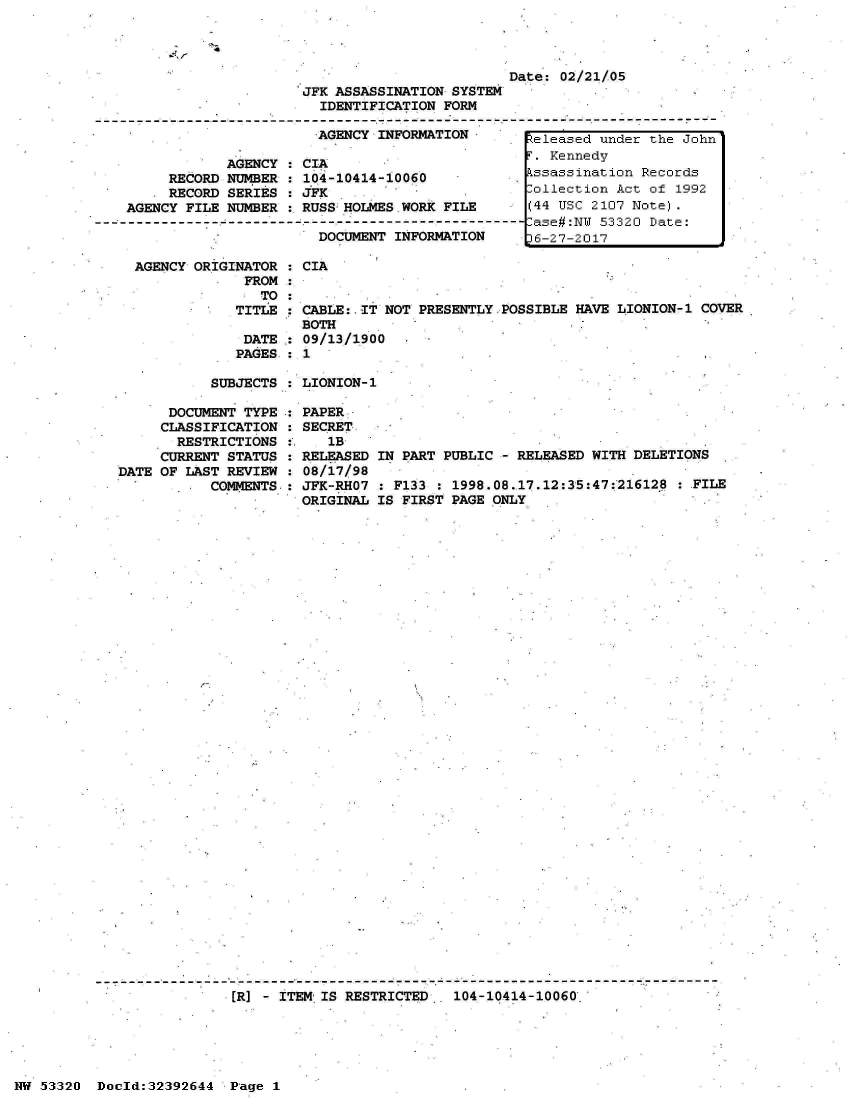 handle is hein.jfk/jfkarch06726 and id is 1 raw text is: 

-4


                                                 Date: 02/21/05
                        JFK ASSASSINATION SYSTEM
                          IDENTIFICATION FORM

                          AGENCY INFORMATION        eleased under the John
                                                    . Kennedy
               AGENCY : CIA
        RECORD NUMBER : 104-10414-10060             ssassination Records
        RECORD SERIES : JFK                         ollection Act of 1992
   AGENCY FILE NUMBER : RUSS HOLMES WORK FILE       (44 USC 2107 Note).
--------------------------------------------------  ase#:NW 53320 Date:
                          DOCUMENT INFORMATION     16-27-2017

    AGENCY ORIGINATOR : CIA
                 FROM
                   TO:
                TITLE : CABLE:. IT NOT PRESENTLY.POSSIBLE HAVE LIONION-1 COVER
                        BOTH
                 DATE : 09/13/1900
                 PAGES : 1


SUBJECTS : LIONION-1


      DOCUMENT TYPE
      CLASSIFICATION
      RESTRICTIONS
      CURRENT STATUS
DATE OF LAST REVIEW
           COMMENTS.


PAPER
SECRET
   1B
RELEASED IN PART PUBLIC - RELEASED WITH DELETIONS
08/17/98
JFK-RHO7 : F133 : 1998.08.17.12:35:47:216128  : FILE
ORIGINAL IS FIRST PAGE ONLY


I-


ER] - ITEM IS RESTRICTED.  104-10414-10060'


NW 53320  Docld:32392644  Page 1


