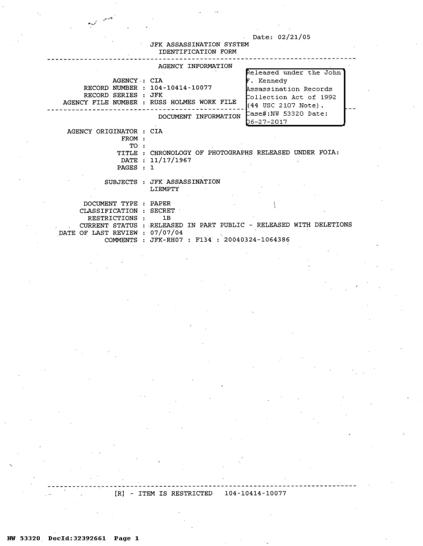 handle is hein.jfk/jfkarch06729 and id is 1 raw text is: 

*~~3~


                         Date: 02/21/05
JFK ASSASSINATION SYSTEM
  IDENTIFICATION FORM

  AGENCY INFORMATION


            AGENCY  : CIA
     RECORD NUMBER   104-10414-10077
     RECORD SERIES   JFK
AGENCY FILE NUMBER  : RUSS HOLMES WORK FILE

                       DOCUMENT  INFORMATION


AGENCY ORIGINATOR
             FROM
               TO
            TITLE
            DATE
            PAGES


: CIA


  CHRONOLOGY OF PHOTOGRAPHS RELEASED UNDER FOIA:
  11/17/1967
:1


SUBJECTS : JFK ASSASSINATION
           LIEMPTY


      DOCUMENT TYPE
      CLASSIFICATION
      RESTRICTIONS
      CURRENT STATUS
DATE OF LAST REVIEW
           COMMENTS


PAPER
SECRET
   1B
RELEASED IN PART PUBLIC - RELEASED WITH DELETIONS
07/07/04
JFK-RHO7 : F134 : 20040324-1064386


[R] - ITEM IS RESTRICTED   104-10414-10077


NW 53320  Dold:32392661   Page 1


Released under the John
T. Kennedy
Pssassination Records
Collection Act of 1992
(44 USC 2107 Note).
lase#:NW 53320 Date:
36-27-2017



