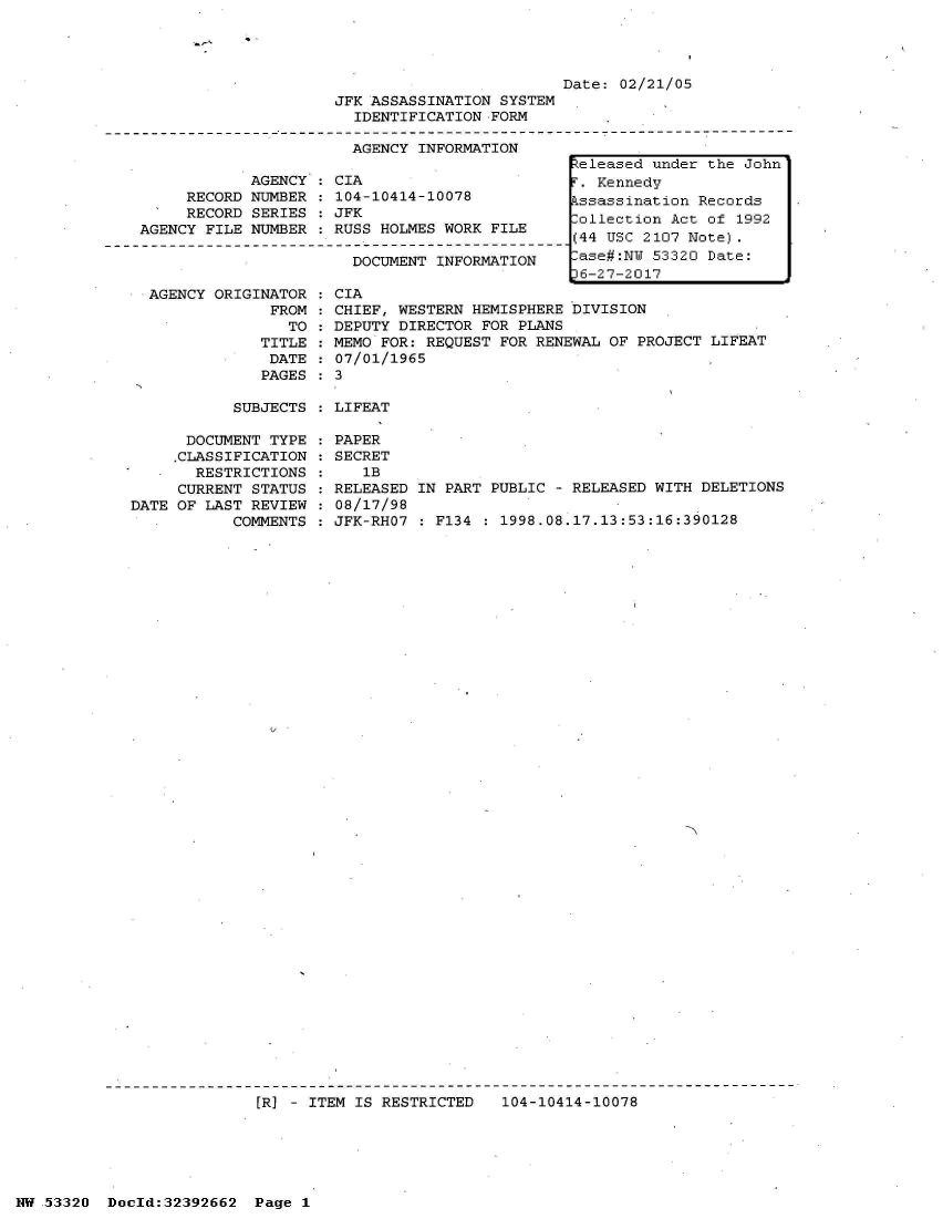 handle is hein.jfk/jfkarch06730 and id is 1 raw text is: 




                         Date: 02/21/05
JFK ASSASSINATION SYSTEM
  IDENTIFICATION FORM

  AGENCY INFORMATION


     RECORD
     RECORD
AGENCY FILE


AGENCY : CIA
NUMBER : 104-10414-10078
SERIES : JFK
NUMBER : RUSS HOLMES WORK FILE


DOCUMENT INFORMATION


  AGENCY ORIGINATOR
               FROM
                 TO
              TITLE
              DATE:
              PAGES

           SUBJECTS

      DOCUMENT TYPE
      .CLASSIFICATION
      RESTRICTIONS
      CURRENT STATUS
DATE OF LAST REVIEW
           COMMENTS


CIA
CHIEF, WESTERN HEMISPHERE bIVISION
DEPUTY DIRECTOR FOR PLANS
MEMO FOR: REQUEST FOR RENEWAL OF PROJECT LIFEAT
07/01/1965
3

LIFEAT


PAPER
SECRET
   1B
RELEASED
08/17/98
JFK-RHO7


IN PART PUBLIC - RELEASED WITH DELETIONS

  F134 : 1998.08.17.13:53:16:390128


[R] - ITEM IS RESTRICTED   104-10414-10078


NW 53320  Docld:32392662  Page 1


Released under the John
T. Kennedy
Pssassination Records
ollection  Act of 1992
(44 USC 2107 Note).
-ase#:NW 53320 Date:
D6-27-2017


