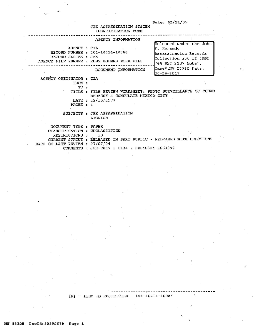 handle is hein.jfk/jfkarch06735 and id is 1 raw text is: 




                         Date: 02/21/05
JFK ASSASSINATION SYSTEM
  IDENTIFICATION FORM

  AGENCY INFORMATION


            AGENCY  : CIA
     RECORD NUMBER  : 104-10414-10086
     RECORD SERIES  : JFK
AGENCY FILE NUMBER  : RUSS HOLMES WORK FILE

                       DOCUMENT INFORMATION


AGENCY ORIGINATOR
             FROM
               TO
            TITLE

            DATE
            PAGES


CIA


  FILE REVIEW WORKSHEET: PHOTO SURVEILLANCE OF CUBAN
  EMBASSY & CONSULATE-MEXICO CITY
  12/15/1977
:4


SUBJECTS : JFK ASSASSINATION
           LIONION


      DOCUMENT TYPE
      CLASSIFICATION
      RESTRICTIONS
      CURRENT STATUS
DATE OF LAST REVIEW
           COMMENTS


PAPER
UNCLASSIFIED
   1B
RELEASED IN PART PUBLIC - RELEASED WITH DELETIONS
07/07/04
JFK-RHO7 : F134 : 20040324-1064390


[RJ - ITEM IS RESTRICTED   104-10414-10086


NW 53320  Docld:32392670  Page 1


Released under the John
r  Kennedy
kssassination Records
Collection Act of 1992
(44 USC 2107 Note).
-ase#:NW 53320 Date:
36-26-2017


:
:
:



