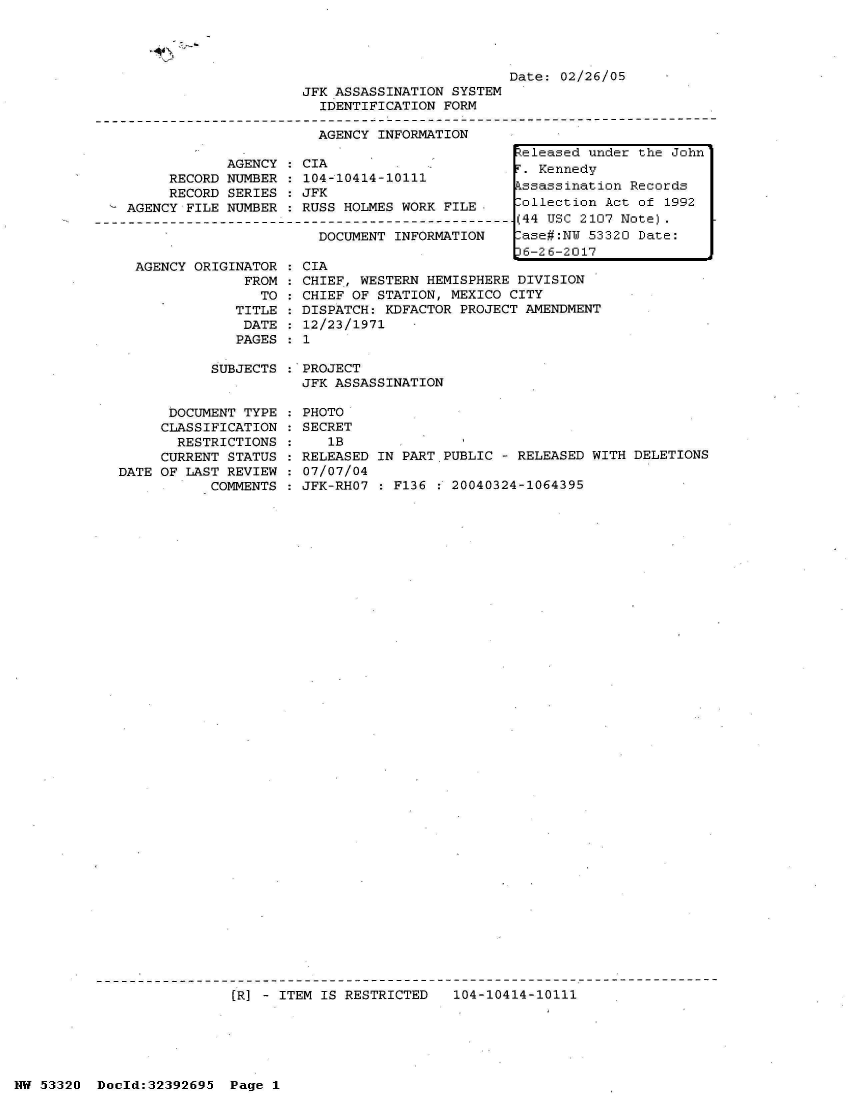 handle is hein.jfk/jfkarch06742 and id is 1 raw text is: 




                         Date: 02/26/05
JFK ASSASSINATION SYSTEM
  IDENTIFICATION FORM

  AGENCY INFORMATION


     RECORD
     RECORD
AGENCY FILE


AGENCY   CIA
NUMBER   104-10414-10111
SERIES   JFK
NUMBER   RUSS HOLMES WORK FILE


DOCUMENT--NFO-M-   ----.
DOCUMENT INFORMATION


AGENCY ORIGINATOR
             FROM
               TO
            TITLE
            DATE
            PAGES


CIA
CHIEF, WESTERN HEMISPHERE DIVISION
CHIEF OF STATION, MEXICO CITY
DISPATCH: KDFACTOR PROJECT AMENDMENT
12/23/1971
1


SUBJECTS :*PROJECT
           JFK ASSASSINATION


      DOCUMENT TYPE
      CLASSIFICATION
      RESTRICTIONS
      CURRENT STATUS
DATE OF LAST REVIEW
           COMMENTS


PHOTO
SECRET
   1B
RELEASED IN PART PUBLIC - RELEASED WITH DELETIONS
07/07/04
JFK-RHO7 : F136   20040324-1064395


(R] - ITEM IS RESTRICTED   104-10414-10111


NW 53320  Doold:32392695  Page 1


Released under the John
r. Kennedy
kssassination Records
lollection Act of 1992
(44 USC 2107 Note).
lase#:NW 53320 Date:
36-26-2017


