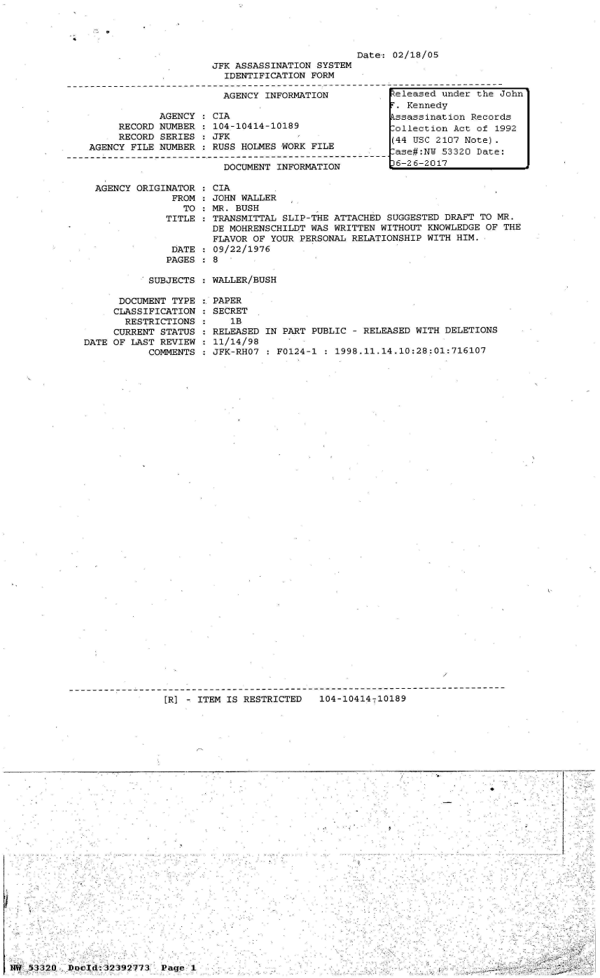 handle is hein.jfk/jfkarch06748 and id is 1 raw text is: 




Date: 02/18/05


JFK ASSASSINATION SYSTEM
  IDENTIFICATION FORM

  AGENCY INFORMATION           F


     RECORD
     RECORD
AGENCY FILE


AGENCY
NUMBER
SERIES
NUMBER


CIA
104-10414-10189
JFK
RUSS HOLMES WORK FILE


DOCUMENT INFORMATION


AGENCY ORIGINATOR   CIA
             FROM   JOHN WALLER
               TO   MR. BUSH
            TITLE   TRANSMITTAL SLIP-THE ATTACHED  SUGGESTED DRAFT TO MR.
                    DE MOHRENSCHILDT WAS WRITTEN WITHOUT  KNOWLEDGE OF THE
                    FLAVOR OF YOUR PERSONAL RELATIONSHIP WITH  HIM.
             DATE   09/22/1976
             PAGES  8


SUBJECTS : WALLER/BUSH


      DOCUMENT TYPE
      CLASSIFICATION
      RESTRICTIONS
      CURRENT STATUS
DATE OF LAST REVIEW
           COMMENTS


PAPER
SECRET
   1B
RELEASED IN PART PUBLIC - RELEASED WITH DELETIONS
11/14/98
JFK-RHO7 : F0124-1 : 1998.11.14.10:28:01:716107


[]R] - ITEM IS RESTRICTED  104-10414-10189


eleased  under the John
r'. Kennedy
kssassination Records
.ollection Act of 1992
(44 USC 2107 Note).
lase#:NU 53320 Date:
36-26-2017


-------------------


NW 53320  Docld:323927773 Page 1


