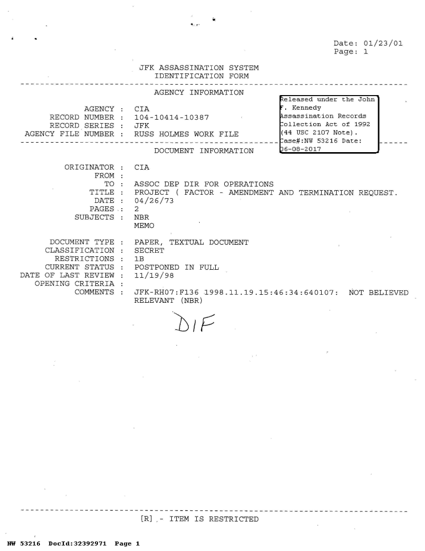 handle is hein.jfk/jfkarch06757 and id is 1 raw text is: 




Date: 01/23/01
Page: 1


                        JFK ASSASSINATION  SYSTEM
                           IDENTIFICATION  FORM

                           AGENCY  INFORMATION

            AGENCY  :  CIA
     RECORD NUMBER  :  104-10414-10387
     RECORD  SERIES :  JFK
AGENCY FILE NUMBER  :  RUSS HOLMES WORK  FILE


DOCUMENT  INFORMATION


         ORIGINATOR
                FROM
                  TO
               TITLE
               DATE
               PAGES.:
           SUBJECTS


      DOCUMENT  TYPE
      CLASSIFICATION
      RESTRICTIONS
      CURRENT STATUS
DATE OF LAST REVIEW
   OPENING CRITERIA
           COMMENTS


CIA

ASSOC DEP  DIR FOR OPERATIONS
PROJECT  ( FACTOR - AMENDMENT AND TERMINATION  REQUEST.
04/26/73
2
NBR
MEMO

PAPER, TEXTUAL  DOCUMENT
SECRET
lB
POSTPONED  IN FULL
11/19/98

JFK-RHO7:Fl36  1998.11.19.15:46:34:640107:   NOT BELIEVED
RELEVANT  (NBR)


I   /1:5


[RI .- ITEM IS RESTRICTED


NW 53216 Doold:32392971 Page 1


Released under the John
T. Kennedy
kssassination Records
Collection Act of 1992
(44 USC 2107 Note).
-ase#:NT 53216 Date:
D6-08-2017


