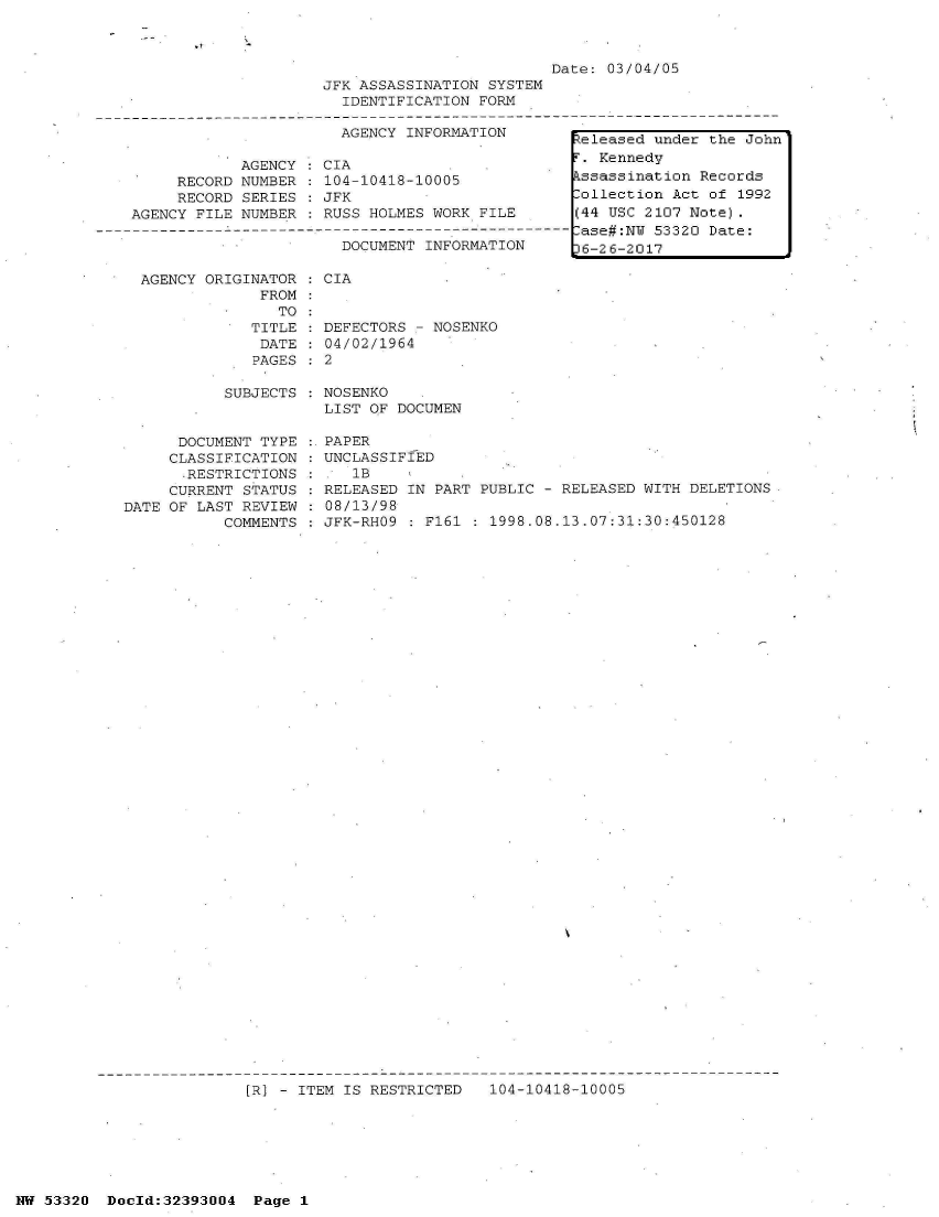 handle is hein.jfk/jfkarch06759 and id is 1 raw text is: 

.7    -


Date: 03/04/05


     RECORD
     RECORD
AGENCY FILE


AGENCY
NUMBER
SERIES
NUMBER


AGENCY ORIGINATOR
             FROM
               TO:
            TITLE
            DATE
            PAGES


JFK ASSASSINATION SYSTEM
  IDENTIFICATION FORM

  AGENCY INFORMATION

CIA
104-10418-10005
JFK
RUSS HOLMES WORK FILE
----O--------- ----  -
  DOCUMENT INFORMATION


DEFECTORS - NOSENKO
04/02/1964
2


SUBJECTS : NOSENKO
           LIST OF DOCUMEN


      DOCUMENT TYPE
      CLASSIFICATION
      .RESTRICTIONS
      CURRENT STATUS
DATE OF LAST REVIEW
           COMMENTS


PAPER
UNCLASSIFIED
   1B
RELEASED IN PART PUBLIC - RELEASED WITH DELETIONS
08/13/98
JFK-RHO9 : F161 : 1998.08.13.07:31:30:450128


[R] - ITEM IS RESTRICTED   104-10418-10005


NW 53320  Dold:32393004   Page 1


eleased  under the John
r. Kennedy
ssassination  Records
lollection Act of 1992
(44 USC 2107 Note).
lase#:NW 53320 Date:
)6-26-2017


