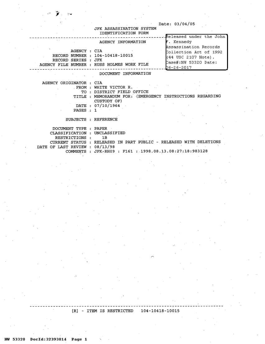 handle is hein.jfk/jfkarch06760 and id is 1 raw text is: 




Date: 03/04/05


                     JFK ASSASSINATION  SYSTEM
                       IDENTIFICATION  FORM

                       AGENCY  INFORMATION

            AGENCY   CIA
     RECORD NUMBER   104-10418-10015
     RECORD SERIES   JFK
AGENCY FILE NUMBER   RUSS HOLMES WORK  FILE

                       DOCUMENT  INFORMATION


AGENCY ORIGINATOR
            *FROM
               TO
            TITLE


DATE
PAGES


  CIA
  WHITE VICTOR R.
  DISTRICT FIELD OFFICE
  MEMORANDUM FOR: (EMERGENCY INSTRUCTIONS REGARDING
  CUSTODY OF)
  07/10/1964
:1


SUBJECTS : REFERENCE


      DOCUMENT TYPE
      CLASSIFICATION
      RESTRICTIONS
      CURRENT STATUS
DATE OF LAST REVIEW
           COMMENTS


PAPER
UNCLASSIFIED
   1B
RELEASED IN PART PUBLIC - RELEASED WITH DELETIONS
08/13/98
JFKrRHO9 : F161 : 1998.08.13.08:27:18:983128


(R] - ITEM IS RESTRICTED   104-10418-10015


NW 53320  Dold:32393014   Page 1


Released under the John
T. Kennedy
Pssassination Records
lollection Act of 1992
(44 USC 2107 Note).
ase#:NW  53320 Date:
J6-26-2017


