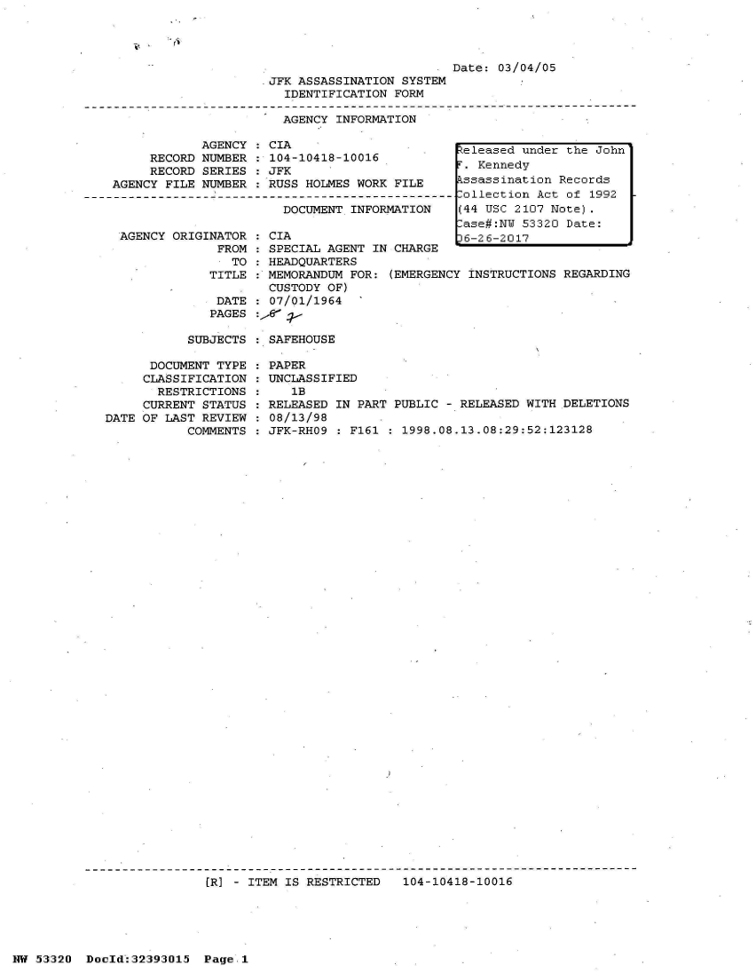 handle is hein.jfk/jfkarch06761 and id is 1 raw text is: 




                         Date: 03/04/05
JFK ASSASSINATION SYSTEM
  IDENTIFICATION FORM

  AGENCY INFORMATION


            AGENCY   CIA
     RECORD NUMBER   104-10418-10016
     RECORD SERIES   JFK
AGENCY FILE NUMBER   RUSS HOLMES WORK  FILE

                       DOCUMENT  INFORMATION


AGENCY ORIGINATOR
             FROM
               TO


CIA
SPECIAL AGENT IN CHARGE
HEADQUARTERS


   TITLE : MEMORANDUM FOR:  (EMERGENCY INSTRUCTIONS
           CUSTODY OF)
    DATE   07/01/1964   -
    PAGES :,r j -

SUBJECTS   SAFEHOUSE


      DOCUMENT TYPE
      CLASSIFICATION
      RESTRICTIONS
      CURRENT STATUS
DATE OF LAST REVIEW
           COMMENTS


PAPER
UNCLASSIFIED
   1B
RELEASED IN PART PUBLIC - RELEASED WITH DELETIONS
08/13/98
JFK-RHO9 : F161 : 1998.08.13.08:29:52:123128


[R} - ITEM IS RESTRICTED   104-10418-10016


NW 53320  Docld:32393015  Page.1


keleased under the John
r. Kennedy
kssassination Records
.ollection Act of 1992
(44 USC 2107 Note).
.ase#:NW 53320 Date:
36-26-2017


REGARDING



