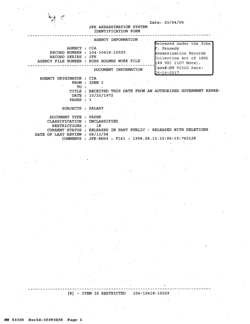 handle is hein.jfk/jfkarch06764 and id is 1 raw text is: 


ow


D&te: 03/04/05


                     JFK ASSASSINATION SYSTEM
                       IDENTIFICATION FORM

                       AGENCY INFORMATION

            AGENCY  : CIA
     RECORD NUMBER    104-10418-10029.
     RECORD SERIES  : JFK
AGENCY FILE NUMBER   RUSS HOLMES WORK FILE

                       DOCUMENT  INFORMATION


AGENCY ORIGINATOR
             FROM
               TO
            TITLE
            DATE
            PAGES


CIA
IDEN 1


RECEIVED THIS DATE FROM AN AUTHORIZED GOVERMENT REPRE-
10/25/1972
1


SUBJECTS : SALARY


      DOCUMENT TYPE
      CLASSIFICATION
      RESTRICTIONS
      CURRENT STATUS
DATE OF LAST REVIEW
           COMMENTS


PAPER
UNCLASSIFIED
   1B
RELEASED IN PART PUBLIC - RELEASED WITH DELETIONS
08/13/98
JFK-RHO9 : F161 : 1998.08.13.10:06:15:763128


[R] - ITEM IS RESTRICTED   104-10418-10029


NW 53320  Dold:32393028   Page 1


Released under the John
T. Kennedy
Pssassination Records
Collection Act of 1992
(44 USC 2107 Note).
-ase#:NW 53320 Date:
36-26-2017


