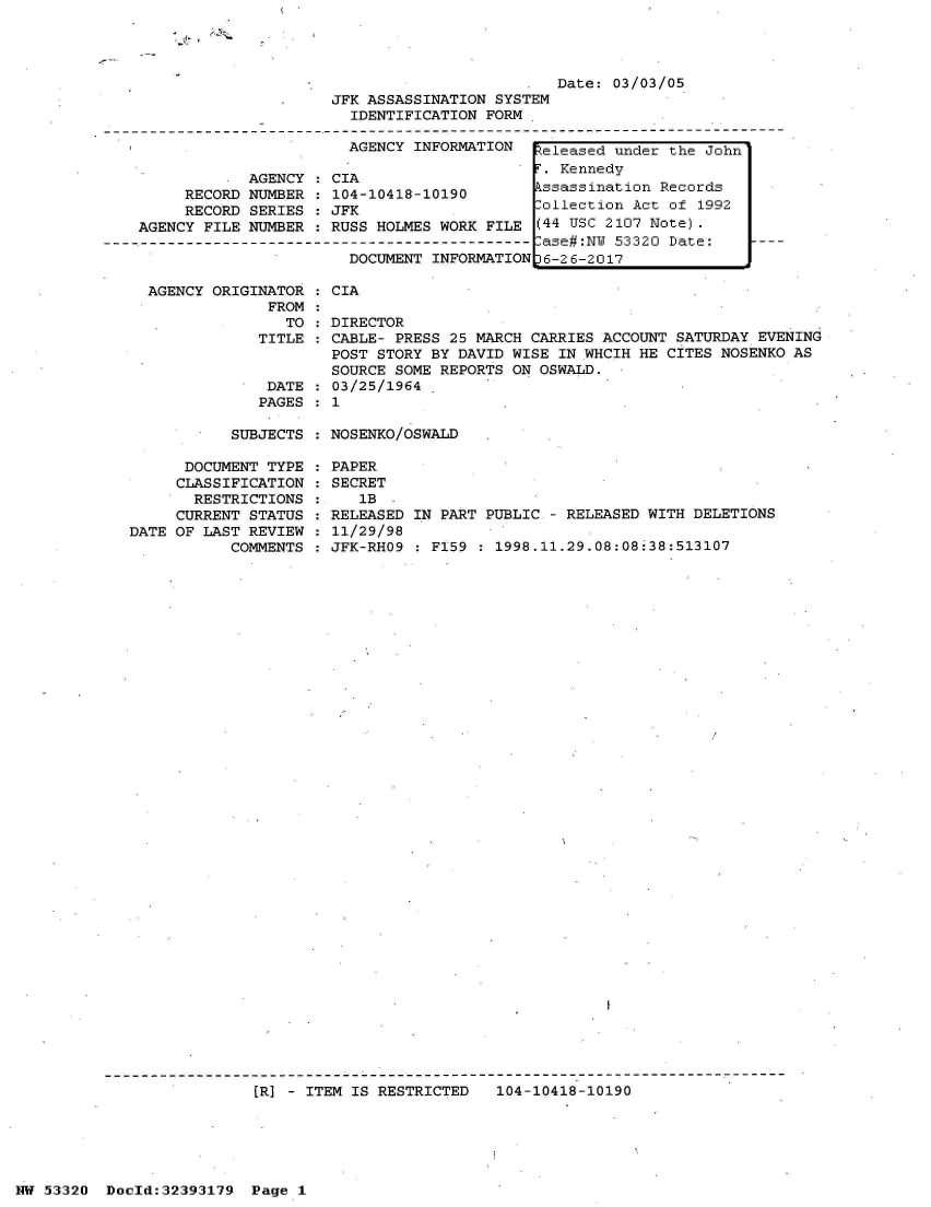 handle is hein.jfk/jfkarch06767 and id is 1 raw text is: 




Date: 03/03/05


                         JFK ASSASSINATION SYSTEM
                           IDENTIFICATION FORM

                           AGENCY INFORMATION    e

                AGENCY  : CIA
         RECORD NUMBER  : 104-10418-10190
         RECORD SERIES  : JFK                   _0
    AGENCY FILE NUMBER : RUSS HOLMES WORK FILE  (4
-------------------------------------------------a
                           DOCUMENT INFORMATION 16


AGENCY ORIGINATOR   CIA
             FROM
               TO   DIRECTOR
            TITLE  : CABLE- PRESS 25 MARCH CARRIES ACCOUNT SATURDAY EVENING
                    POST STORY BY DAVID WISE  IN WHCIH HE CITES NOSENKO AS
                    SOURCE SOME REPORTS ON OSWALD.
             DATE  : 03/25/1964
             PAGES : 1


SUBJECTS : NOSENKO/OSWALD


      DOCUMENT TYPE
      CLASSIFICATION
      RESTRICTIONS
      CURRENT STATUS
DATE OF LAST REVIEW
           COMMENTS


PAPER
SECRET
   1B
RELEASED IN PART PUBLIC - RELEASED WITH DELETIONS
11/29/98
JFK-RHO9 : F159 : 1998.11.29.08:08:38:513107


[R] - ITEM IS RESTRICTED   104-10418-10190


NW 53320  Dold:32393179   Page 1


leased under the John
Kennedy
sassination Records
llection Act of 1992
4 USC 2107 Note).
se#:NW 53320 Date:
-26-2017


