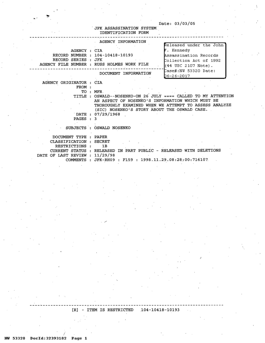 handle is hein.jfk/jfkarch06768 and id is 1 raw text is: 




Date: 03/03/05


JFK ASSASSINATION SYSTEM
  IDENTIFICATION FORM


                       AGENCY  INFORMATION

            AGENCY   CIA
     RECORD NUMBER   104-10418-10193
     RECORD SERIES   JFK
AGENCY FILE NUMBER   RUSS HOLMES WORK  FILE

                       DOCUMENT  INFORMATION


AGENCY ORIGINATOR
             FROM
               TO
            TITLE


DATE
PAGES


  CIA

  MFR.
  OSWALD--NOSENKO-ON 26 JULY      CALLED TO MY ATTENTION
  AN ASPECT OF NOSENKO'S INFORMATION WHICH MUST BE
  THOROUGHLY EXAMINED WHEN WE ATTEMPT TO ASSESS ANALYZE
  (SIC) NOSENKO'S STORY ABOUT THE OSWALD CASE.
  07/29/1968
:3


SUBJECTS : OSWALD NOSENKO


      DOCUMENT TYPE
      CLASSIFICATION
      RESTRICTIONS
      CURRENT STATUS
DATE OF LAST REVIEW
           COMMENTS


PAPER
SECRET
   1B
RELEASED IN PART PUBLIC - RELEASED WITH DELETIONS
11/29/98
JFK-RHO9 : F159 : 1998.11.29.08:28:00:716107.


[R] - ITEM IS RESTRICTED   104-10418-10193


NW 53320  Dold:32393182   Page 1


Released under the John
T. Kennedy
Pssassination Records
Collection Act of 1992
(44 USC 2107 Note).
-ase#:NW 53320 Date:
36-26-2017


