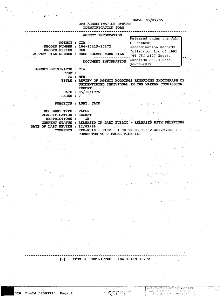 handle is hein.jfk/jfkarch06770 and id is 1 raw text is: 





JFK ASSASSINATION SYSTEM
  IDENTIFICATION FORM

  AGENCY INFORMATION


            AGENCY
     RECORD NUMBER
     RECORD SERIES
AGENCY FILE NUMBER


CIA
104-10419-10272
JFK
RUSS HOLMES WORK FILE

  DOCUMENT INFORMATION


Date: 03/07/05


AGENCY ORIG


INATOR
  FROM


CIA


    TO   MFR
 TITLE   REVIEW OF AGENCY HOLDINGS REGARDING PHOTOGRAPH OF
         UNIDENTIFIED INDIVIDUAL IN THE WARREN COMMISSION
         REPORT.
  DATE   05/12/1975
.PAGES :7


SUBJECTS : RUBY, JACK


      DOCUMENT TYPE
      CLASSIFICATION
      RESTRICTIONS
      CURRENT STATUS
DATE OF LAST REVIEW,
           COMMENTS


PAPER
SECRET
   1B
RELEASED IN PART PUBLIC - RELEASED WITH DELETIONS
12/03/98
JFK-RH1O -: F182  1998.12.03,15:32:48:293108
CORRECTED TO 7 PAGES VICE 16.


[R] - ITEM IS RESTRICTED   104-10419-10272             ,


20  Doold:32393710  Page 1


        ~'1~
C


.::1


~eIeased under the John


Released under the John
r . Kennedy
kssassination Records
.ollection Act of 1992
(44 USC 2107 Note).
lase#:NW 53320 Date:
36-26-2017


