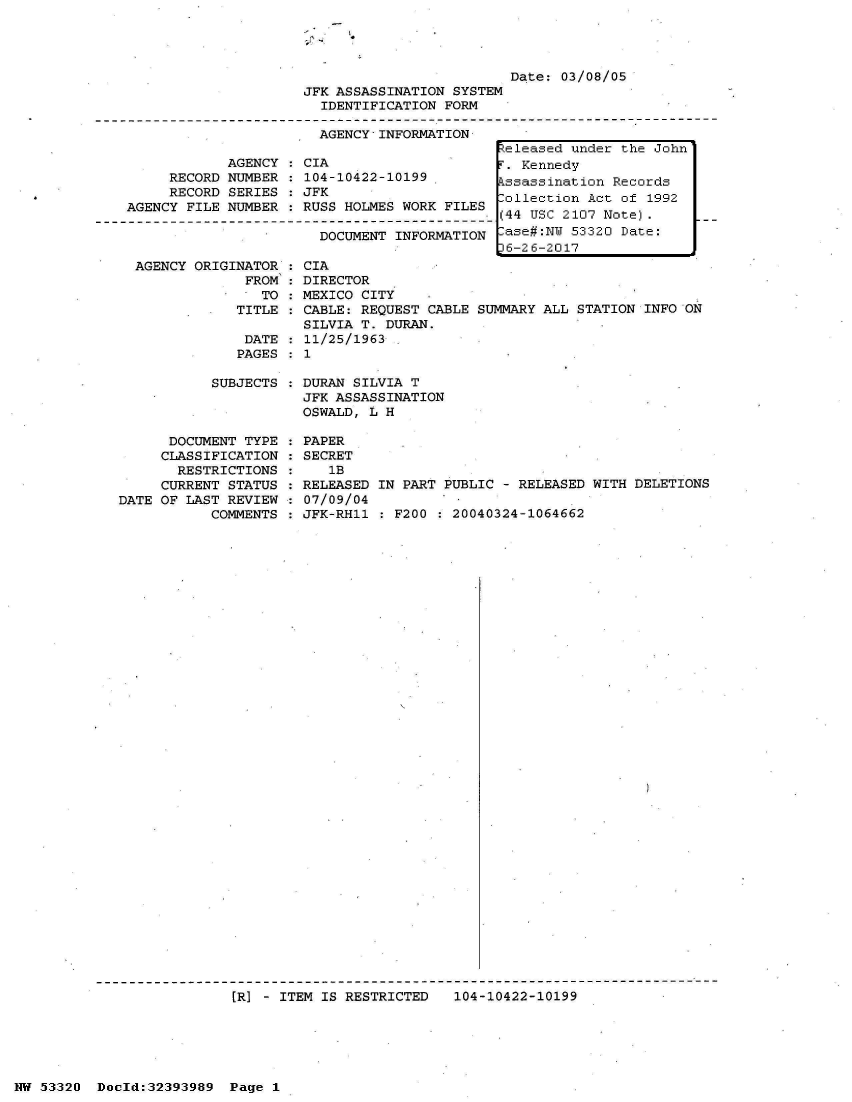 handle is hein.jfk/jfkarch06775 and id is 1 raw text is: 




                         Date: 03/08/05
JFK ASSASSINATION SYSTEM
  IDENTIFICATION FORM

  AGENCY INFORMATION


     RECORD
     RECORD
AGENCY FILE


AGENCY
NUMBER
SERIES
NUMBER


CIA
104-10422-10199
JFK
RUSS HOLMES WORK FILES


DOCUMENT INFORMATION


AGENCY ORIGINATOR
             FROM
               TO
            TITLE


DATE
PAGES


           SUBJECTS



      DOCUMENT TYPE
      CLASSIFICATION
      RESTRICTIONS
      CURRENT STATUS
DATE OF LAST REVIEW
           COMMENTS


  CIA
  DIRECTOR
  MEXICO CITY
  CABLE: REQUEST CABLE SUMMARY ALL STATION INFO ON
  SILVIA T. DURAN.
  11/25/1963
:1


DURAN SILVIA T
JFK ASSASSINATION
OSWALD, L H

PAPER
SECRET
   1B
RELEASED IN PART PUBLIC - RELEASED WITH DELETIONS
07/09/04
JFK-RH11 : F200 : 20040324-1064662


[R] - ITEM IS RESTRICTED   104-10422-10199


NW 53320  Dold:32393989   Page 1


Released under the John
F. Kennedy
Assassination Records
Collection Act of 1992
(44 USC 2107 Note).
Case#:NW 53320 Date:
p6-26-2017


