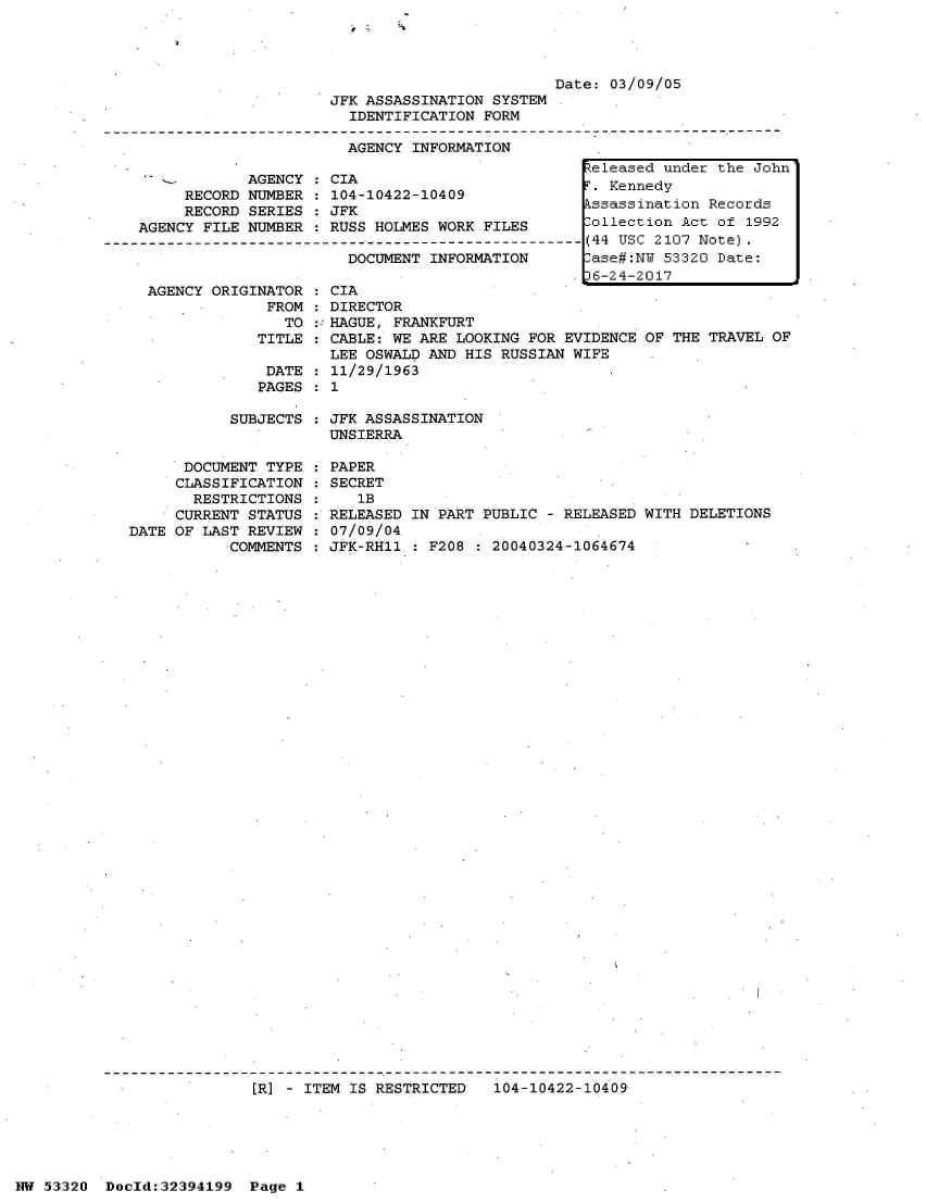 handle is hein.jfk/jfkarch06779 and id is 1 raw text is: 











            AGENCY
     RECORD NUMBER
     RECORD SERIES
AGENCY FILE NUMBER



AGENCY  ORIGINATOR
              FROM
                TO
             TITLE

             DATE
             PAGES


                        Date: 03/09/05
JFK ASSASSINATION SYSTEM
  IDENTIFICATION FORM

  AGENCY INFORMATION
                           teleased under the John


:CIA                         ,
         CIA                 T. Kennedy
 104-10422-10409rKend
 :0    02   00 Jssassination Records
 JFK
4RUSS HOLMES WORK.FILES      ollection Act of 1992
  RUSS-HOLMES- ORK-FILE[-----(44 USC 2107 Note).
    DOCUMENT INFORMATION     ase#:N  53320 Date:
                             6-24-2017
  CIA
  DIRECTOR
::HAGUE, FRANKFURT
  CABLE: WE ARE LOOKING FOR EVIDENCE OF THE TRAVEL OF
  LEE OSWALD AND HIS RUSSIAN WIFE
  11/29/1963
:1


SUBJECTS : JFK ASSASSINATION
           UNSIERRA


      DOCUMENT TYPE
      CLASSIFICATION
      RESTRICTIONS
      CURRENT STATUS
DATE OF LAST REVIEW
           COMMENTS


PAPER
SECRET
   1B
RELEASED IN PART PUBLIC - RELEASED WITH DELETIONS
07/09/04
JFK-RH11 : F208 : 20040324-1064674


[R] - ITEM IS RESTRICTED  104-10422-10409


NW 53320  Dold:32394199  Page 1


