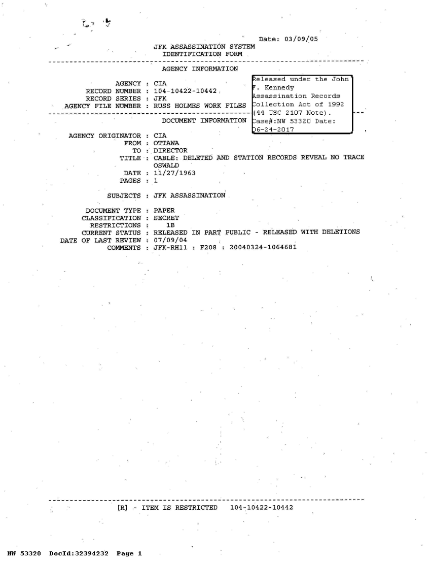 handle is hein.jfk/jfkarch06780 and id is 1 raw text is: 


If


            AGENCY
     RECORD NUMBER
     RECORD SERIES
AGENCY FILE NUMBER



AGENCY  ORIGINATOR  :
              FROM  :
                TO  :
             TITLE  :

             DATE   :
             PAGES  :


                         Date: 03/09/05
JFK ASSASSINATION SYSTEM
  IDENTIFICATION FORM

  AGENCY INFORMATION
                        teleased under the John


CIA
104-10422-10442:           Kennedy
JFK                    lssassination  Records
RUSS HOLMES WORK FILES rollection  Act of 1992
                    --- (44 USC 2107 Note).
  DOCUMENT INFORMATION [ase#:NU  53320 Date:
                        6-24-2017
CIA
OTTAWA
DIRECTOR
CABLE: DELETED AND STATION RECORDS REVEAL NO TR
OSWALD
11/27/1963
1


SUBJECTS : JFK ASSASSINATION


      DOCUMENT TYPE
      CLASSIFICATION
      RESTRICTIONS
      CURRENT STATUS
DATE OF LAST REVIEW
           COMMENTS


PAPER
SECRET
   1B
RELEASED IN PART PUBLIC - RELEASED WITH DELETIONS
07/09/04
JFK-RH11 : F208 : 20040324-1064681


[R] - ITEM IS RESTRICTED   104-10422-10442


NW 53320  Dold:32394232   Page 1


ACE


