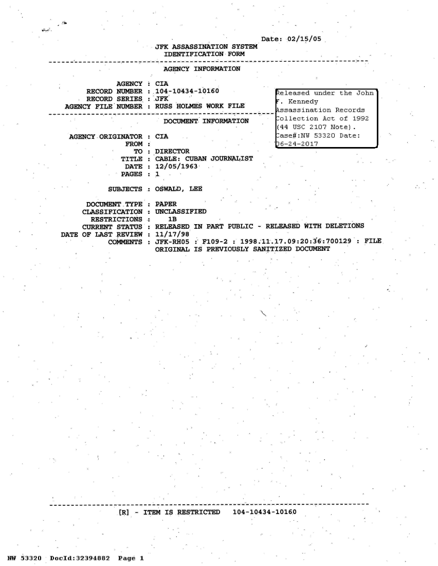 handle is hein.jfk/jfkarch06785 and id is 1 raw text is: 



                         Date: 02/15/05
JFK ASSASSINATION SYSTEM
  IDENTIFICATION FORM

  AGENCY INFORMATION


            AGENCY  : CIA
     RECORD NUMBER  : 104-10434-10160
     RECORD SERIES  : JFK
AGENCY FILE NUMBER  : RUSS HOLMES WORK FILE

                       DOCUMENT  INFORMATION


AGENCY ORIGINATOR
             FROM
               TO
            TITLE
            DATE
            PAGES


  CIA

  DIRECTOR
  CABLE: CUBAN JOURNALIST
  12/05/1963  .
:1


SUBJECTS : OSWALD, LEE


      DOCUMENT TYPE
      CLASSIFICATION
      RESTRICTIONS
      CURRENT STATUS
DATE OF LAST REVIEW
           COMMENTS


PAPER
UNCLASSIFIED
   1B
RELEASED IN PART PUBLIC - RELEASED WITH DELETIONS
11/17/98
JFK-RHO5 : F109-2 : 1998.11.17.09:20:16:700129  : FILE
ORIGINAL IS PREVIOUSLY SANITIZED DOCUMENT


(R] - ITEM IS RESTRICTED   104-10434-10160


NW 5~3:320 Doeld:32394882 Pag6 1


:-. asedrunder the Jo~hni

   kssin-tio  Rel '-cords~
ii1P-cio   Act1 o'I~f 1992
44  TTC 2107- Note)il.e
-ae#NIT  5332  Date:
D6-242017


