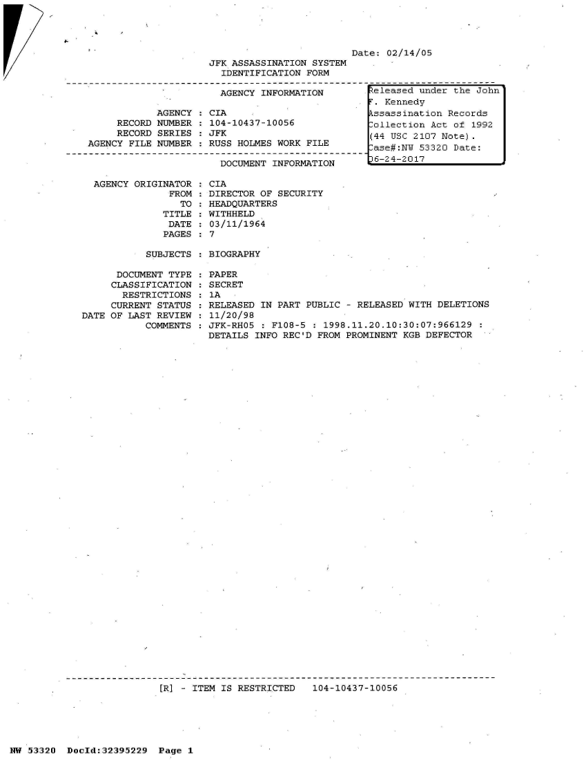 handle is hein.jfk/jfkarch06786 and id is 1 raw text is: 
     RECORD
     RECORD
AGENCY FILE


AGENCY
NUMBER
SERIES
NUMBER


AGENCY ORIGINATOR
             FROM
               TO
            TITLE
            DATE
            PAGES


:CIA
  104-10437-10056
  JFK
  RUSS HOLMES WORK FILE

    DOCUMENT INFORMATION

: CIA
: DIRECTOR OF SECURITY
: HEADQUARTERS
: WITHHELD
: 03/11/1964
: 7


Date: 02/14/05


SUBJECTS : BIOGRAPHY


      DOCUMENT TYPE   PAPER
      CLASSIFICATION  SECRET
      RESTRICTIONS   :1A
      CURRENT STATUS  RELEASED IN PART PUBLIC  - RELEASED WITH DELETIONS
DATE OF LAST REVIEW   11/20/98
           COMMENTS  : JFK-RHO5 : F108-5 : 1998.11.20.10:30:07:966129
                      DETAILS INFO REC'D FROM PROMINENT KGB DEFECTOR


[R] - ITEM IS RESTRICTED   104-10437-10056


NW 53320  Doold:32395229  Page 1


JFK ASSASSINATION SYSTEM
  IDENTIFICATION FORM

  AGENCY INFORMATION


teleased under the John
.  Kennedy
kssassination Records
Collection Act of 1992
(44 USC 2107 Note).
lase#:NW 53320 Date:
36-24-2017


