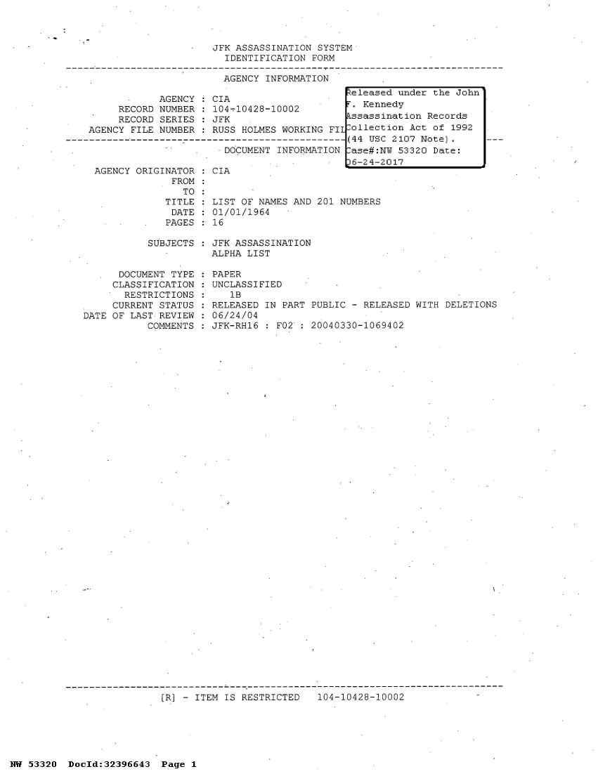 handle is hein.jfk/jfkarch06797 and id is 1 raw text is: 



JFK ASSASSINATION SYSTEM
  IDENTIFICATION FORM

  AGENCY INFORMATION


            AGENCY   CIA
     RECORD NUMBER   104-10428-10002
     RECORD SERIES  : JFK
AGENCY FILE NUMBER  : RUSS HOLMES WORKING FIl
                       DOCUMENT----- I R----
                     .DOCUMENT   INFORMATION


AGENCY ORIGINATOR
             FROM
               TO
            TITLE
            DATE
            PAGES


CIA


LIST OF NAMES AND 201 NUMBERS
01/01/1964
16


SUBJECTS : JFK ASSASSINATION
           ALPHA LIST


      DOCUMENT TYPE
      CLASSIFICATION
      RESTRICTIONS
      CURRENT STATUS
DATE OF LAST REVIEW
           COMMENTS


PAPER
UNCLASSIFIED
   1B
RELEASED IN PART PUBLIC - RELEASED WITH DELETIONS
06/24/04
JFK-RH16 : F02 : 20040330-1069402


(R] - ITEM IS RESTRICTED   104-10428-10002


NW 53320  Dold:32396643   Page 1


Peleased under the John'
F. Kennedy
Assassination Records
Collection Act of 1992
(44 USC 2107 Note).
Case#:NW 53320 Date:
36-24-2017


