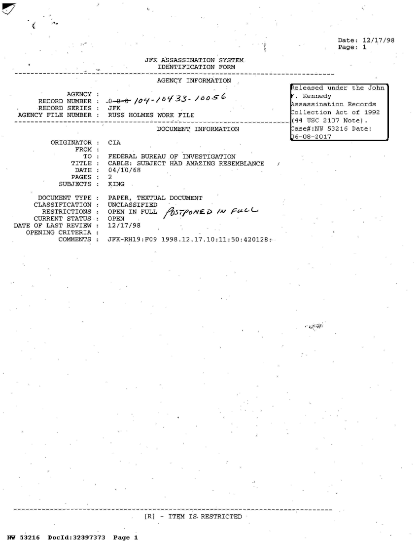 handle is hein.jfk/jfkarch06808 and id is 1 raw text is: 




Date: 12/17/98
Page: 1


JFK ASSASSINATION SYSTEM
   IDENTIFICATION FORM

   AGENCY INFORMATION .


            AGENCY
     RECORD NUMBER
     RECORD SERIES
AGENCY FILE NUMBER


-0-4-a- /09 yg - / /3
JFK
RUSS HOLMES WORK FILE


DOCUMENT INFORMATION


ORIGINATOR :  CIA
      FROM
        TO :  FEDERAL BUREAU OF INVESTIGATION
     TITLE :  CABLE: SUBJECT HAD AMAZING RESEMBLANCE
     DATE  :  04/10/68
     PAGES :  2
  SUBJECTS :  KING


      DOCUMENT TYPE
      CLASSIFICATION
      RESTRICTIONS
      CURRENT STATUS
DATE OF LAST REVIEW
   OPENING CRITERIA
           COMMENTS


PAPER, TEXTUAL DOCUMENT
UNCLASSIFIED
OPEN IN FULL  /9.7        /W   4
OPEN
12/17/98

JFK-RH19:FO9 1998.12.17.10:11:50:420128:


[R] - ITEM IS RESTRICTED


Nw 53216  Doeld:32397373 Page .1


I


Released under the John
T. Kennedy
Assassination Records
ollection  Act of 1992
(44 USC 2107 Note).
-ase#:NU 53216 Date:
D6-08-2017


