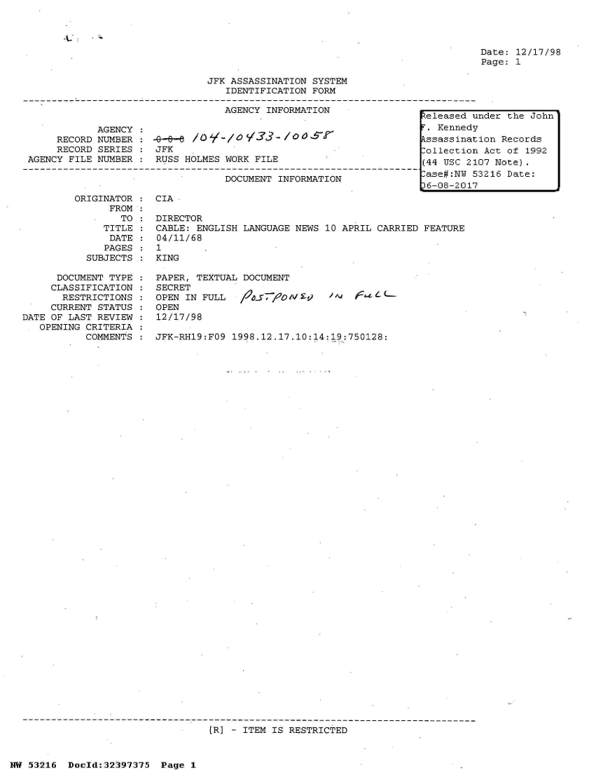 handle is hein.jfk/jfkarch06810 and id is 1 raw text is: 




Date: 12/17/98
Page: 1


JFK ASSASSINATION SYSTEM
   IDENTIFICATION FORM

   AGENCY INFORMATION              L


            AGENCY :
     RECORD NUMBER:   -G-/-%
     RECORD SERIES : JFK
AGENCY FILE NUMBER : RUSS HOLMES WORK FILE

                                 DOCUMENT INFORMATION


         ORIGINATOR
              FROM
                TO
              TITLE
              DATE
              PAGES
           SUBJECTS

      DOCUMENT TYPE
      CLASSIFICATION
      RESTRICTIONS
      CURRENT STATUS
DATE OF LAST REVIEW
   OPENING CRITERIA
           COMMENTS


CIA


DIRECTOR
CABLE: ENGLISH LANGUAGE NEWS 10 APRIL CARRIED FEATURE
04/11/68
1
KING

PAPER, TEXTUAL DOCUMENT
SECRET
OPEN IN FULL  /t-f71A09 ^V Eck
OPEN
12/17/98

JFK-RH19:FO9 1998.12.17.10:14:19:750128:


[R] - ITEM IS RESTRICTED


NW 53216  Doold:32397375 Page 1


<eleased under the John
T. Kennedy
Pssassination Records
Collection Act of 1992
(44 USC 2107 Note).
-ase#:NW 53216 Date:
D6-08-2017


