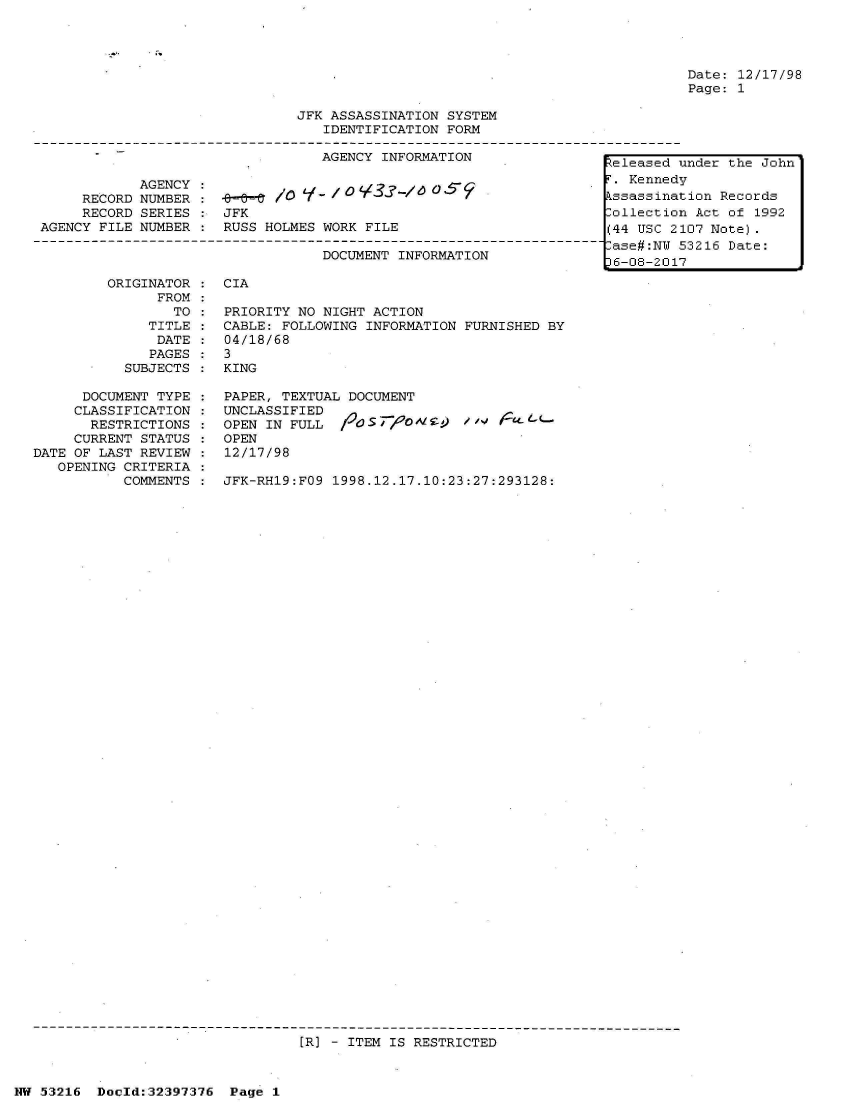 handle is hein.jfk/jfkarch06811 and id is 1 raw text is: 




Date: 12/17/98
Page: 1


                             JFK ASSASSINATION SYSTEM
                                IDENTIFICATION FORM

                                AGENCY INFORMATION               eleased

           AGENCY /0T Kenned
     RECORD NUMBER         /     i                               ssassina
     RECORD SERIES : JFK                                        Collectio
AGENCY FILE NUMBER : RUSS HOLMES WORK FILE                      (44 USC 2
                                                                Case#:NU
                                DOCUMENT INFORMATION             6-08-201


        ORIGINATOR
              FROM
                TO
             TITLE
             DATE
             PAGES
          SUBJECTS

      DOCUMENT TYPE
      CLASSIFICATION
      RESTRICTIONS
      CURRENT STATUS
DATE OF LAST REVIEW
   OPENING CRITERIA
          COMMENTS


CIA

PRIORITY NO NIGHT ACTION
CABLE: FOLLOWING INFORMATION FURNISHED BY
04/18/68
3
KING

PAPER, TEXTUAL DOCUMENT
UNCLASSIFIED
OPEN IN FULL  OS         )    
OPEN
12/17/98

JFK-RH19:FO9 1998.12.17.10:23:27:293128:


[R] - ITEM IS RESTRICTED


NW 53216 Docld:32397376 Page 1


under the John
v
tion Records
n Act of 1992
107 Note).
53216 Date:
7


