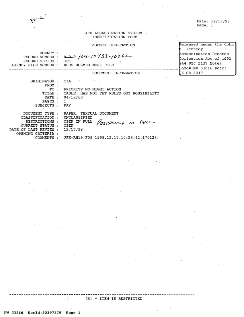 handle is hein.jfk/jfkarch06812 and id is 1 raw text is: 




Date: 12/17/98
Page: 1


                             JFK ASSASSINATION SYSTEM
                                IDENTIFICATION FORM

                                AGENCY INFORMATION                 e

           AGENCY :                Vs
     RECORD NUMBER : 0-=4- G -       3/        - 0o
     RECORD SERIES   JFK
AGENCY FILE NUMBER : RUSS HOLMES WORK FILE

                                DOCUMENT INFORMATION              L6


        ORIGINATOR
              FROM
                TO
             TITLE
             DATE
             PAGES
          SUBJECTS

    * DOCUMENT TYPE
    CLASSIFICATION
      RESTRICTIONS
      CURRENT STATUS
DATE OF LAST REVIEW
   OPENING CRITERIA
          COMMENTS


CIA

PRIORITY NO NIGHT ACTION
CABLE: HAS NOT YET RULED OUT POSSIBILITY
04/19/68
1
RAY

PAPER, TEXTUAL DOCUMENT
UNCLASSIFIED
OPEN IN FULL       D      ,, /
OPEN
12/17/98

JFK-RH19:FO9 1998.12.17.10:28:42:170128:


[R] - ITEM IS RESTRICTED


NW 53216 Doeld:32397379 Page 1


* - ~.. ,~
*9


leased under the John
Kennedy
3assination Records
llection Act of 1992
4 USC 2107 Note).
3e#:NU 53216 Date:
-08-2017


