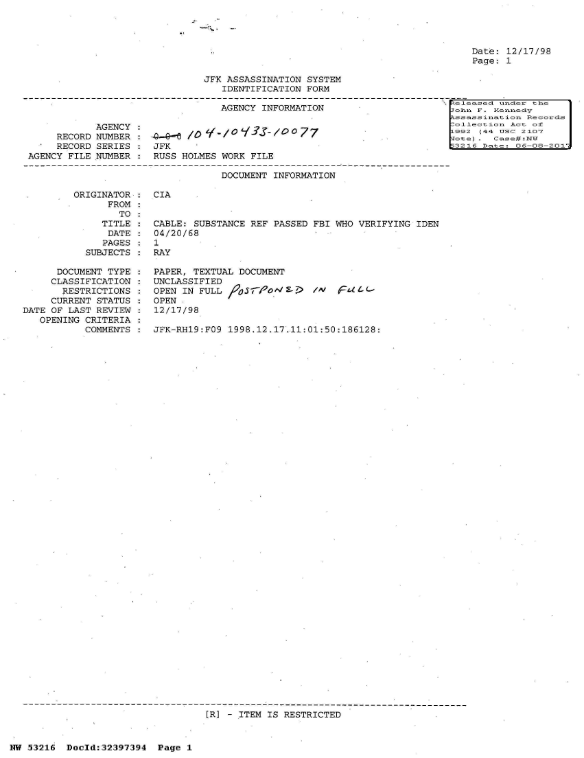 handle is hein.jfk/jfkarch06816 and id is 1 raw text is: 




Date: 12/17/98
Page: 1


                          JFK ASSASSINATION  SYSTEM
                              IDENTIFICATION FORM
                                                                       1eleasedc uncder the
                             AGENCY  INFORMATION                       Jean F. Kenneay
                                                                      Als sassinat ion Rlecorcds
       AGENCY                                                           lneton   Act o6
RECORD NUMBER              Y                7                         1992 (44 USC 2107
RECORD SERIES*   JFK                                                  53216 Date- 06-08-201.


AGENCY FILE


NUMBER


RUSS HOLMES WORK FILE


DOCUMENT INFORMATION


         ORIGINATOR:
         .     FROM:
                 TO
              TITLE
              DATE
              PAGES
           SUBJECTS

      DOCUMENT TYPE
      CLASSIFICATION
      RESTRICTIONS
      CURRENT STATUS
DATE OF LAST REVIEW
   OPENING CRITERIA
           COMMENTS


CIA


CABLE: SUBSTANCE REF  PASSED FBI WHO VERIFYING IDEN
04/20/68
1
RAY

PAPER, TEXTUAL DOCUMENT
UNCLASSIFIED
OPEN IN FULL            S-o5po Ep F- Fall
OPEN
12/17/98

JFK-RH19:FO9 1998.12.17.11:01:50:186128:


[R] - ITEM IS RESTRICTED


NW 53216  Doold:32397394  Page  1


