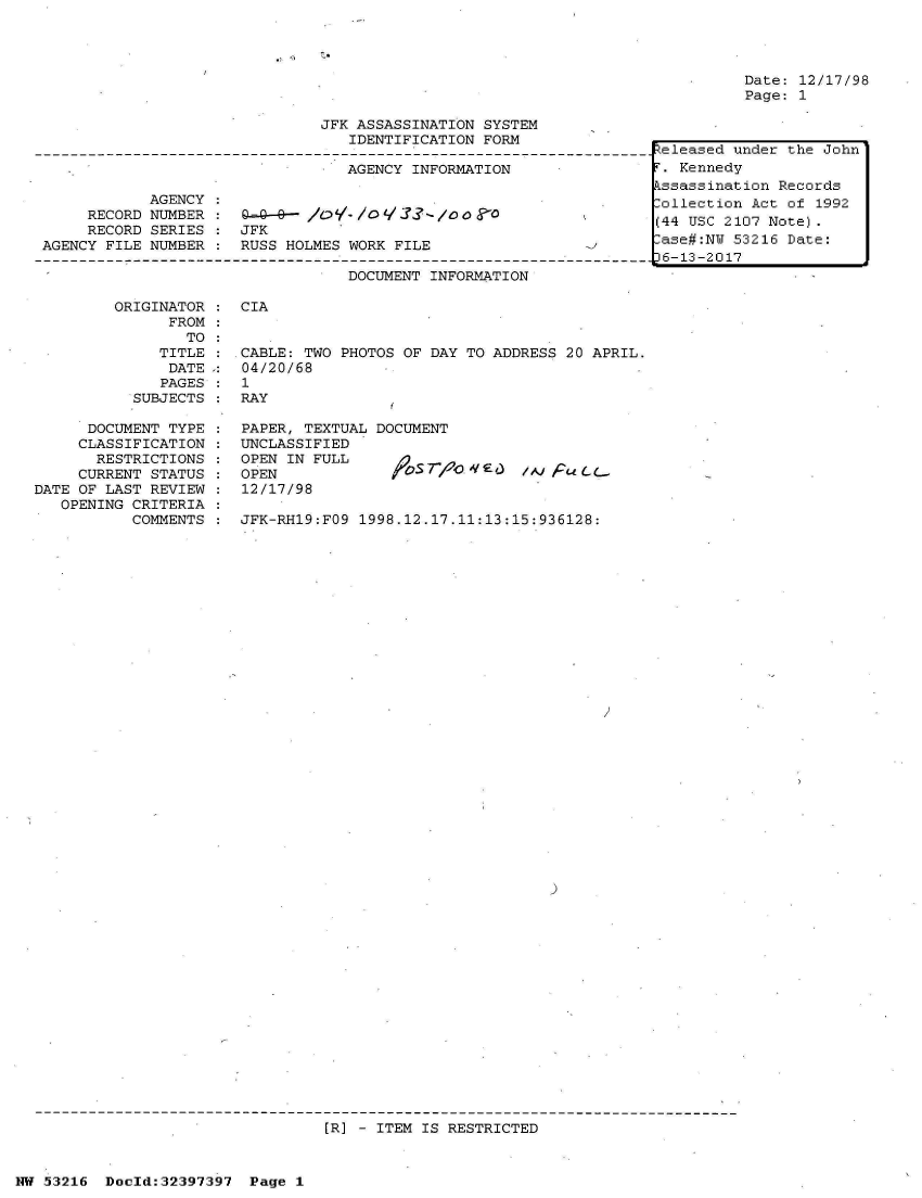 handle is hein.jfk/jfkarch06819 and id is 1 raw text is: 




Date: 12/17/98
Page: 1


                               JFK ASSASSINATION SYSTEM
                                  IDENTIFICATION FORM

                                  AGENCY INFORMATION

            AGENCY
     RECORD NUMBER :  Q.=-9--- /O,/O q    -/0g    0
     RECORD SERIES :  JFK
AGENCY FILE NUMBER :  RUSS HOLMES WORK FILE

                                  DOCUMENT INFORMATION


ORIGINATOR
      FROM
        TO
     TITLE
     DATE
     PAGES
  SUBJECTS


      DOCUMENT TYPE
      CLASSIFICATION
      RESTRICTIONS
      CURRENT STATUS
DATE OF LAST REVIEW
   OPENING CRITERIA
           COMMENTS


CIA


CABLE: TWO PHOTOS OF DAY TO ADDRESS 20 APRIL.
04/20/68
1
RAY

PAPER, TEXTUAL DOCUMENT
UNCLASSIFIED
OPEN IN FULL
OPEN                           /.SoE /) FULL..
12/17/98

JFK-RH19:FO9 1998.12.17.11:13:15:936128:


)


[R] - ITEM IS RESTRICTED


NW 53216  Doeld:32397397  Page 1


Zeleased under the John
r. Kennedy
Lssassination Records
,ollection Act of 1992
(44 USC 2107 Note).
lase#:NU 53216 Date:
)6-13-2017


