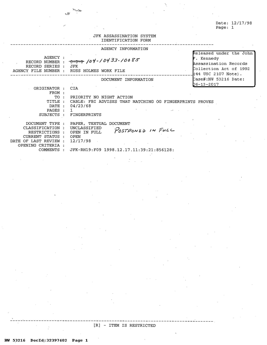 handle is hein.jfk/jfkarch06823 and id is 1 raw text is: 
'S --


Date: 12/17/98
Page: 1


JFK ASSASSINATION SYSTEM
   IDENTIFICATION FORM

   AGENCY INFORMATION


            AGENCY:
     RECORD NUMBER    0-0-/O       0133 0
     RECORD SERIES  : JFK
AGENCY FILE NUMBER  : RUSS HOLMES WORK FILE

                                  DOCUMENT INFORMATION


ORIGINATOR
      FROM
        TO
     TITLE
     DATE
     PAGES
  SUBJECTS


CIA


PRIORITY NO NIGHT ACTION
CABLE: FBI ADVISES THAT MATCHING OG FINGERPRINTS PROVES
04/23/68
1
FINGERPRINTS


      DOCUMENT TYPE
      CLASSIFICATION
      RESTRICTIONS
      CURRENT STATUS
DATE OF LAST REVIEW
   OPENING CRITERIA
           COMMENTS


PAPER, TEXTUAL
UNCLASSIFIED
OPEN IN FULL
OPEN
12/17/98


DOCUMENT

  ' P   95S 2olyg /  t/


JFK-RH19:FO9 1998.12.17.11:39:21:856128:


[R] - ITEM IS RESTRICTED


NW 53216  Doold:32397402  Page 1


Zeleased under the John
r. Kennedy
Lssassination Records
lollection Act of 1992
(44 USC 2107 Note).
lase#:NU 53216 Date:
)6-13-2017


