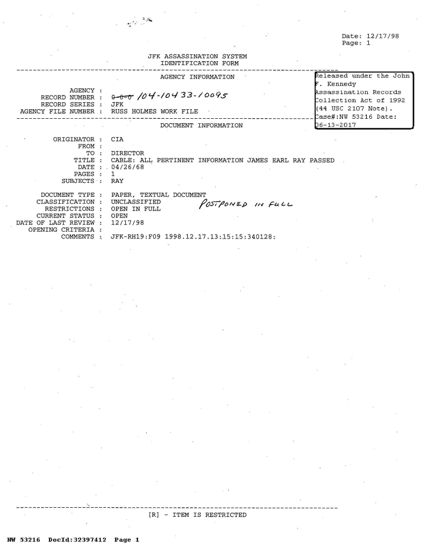 handle is hein.jfk/jfkarch06827 and id is 1 raw text is: 







JFK ASSASSINATION SYSTEM
   IDENTIFICATION FORM

   AGENCY INFORMATION                    Fe1eas


            AGENCY
     RECORD NUMBER
     RECORD SERIES
AGENCY FILE NUMBER,:


      0  q ' l L/ N3 3 -7  5S
JFK
RUSS HOLMES WORK FILE


DOCUMENT INFORMATION


Date: 12/17/98
Page: 1


ORIGINATOR  : CIA
      FROM
        TO  : DIRECTOR
     TITLE  : CABLE: ALL  PERTINENT INFORMATION JAMES EARL RAY PASSED
     DATE  :  04/26/68
     PAGES :  1
  SUBJECTS :  RAY


      DOCUMENT TYPE
      CLASSIFICATION
      RESTRICTIONS
      CURRENT STATUS
DATE OF LAST REVIEW
   OPENING CRITERIA
           COMMENTS


PAPER, TEXTUAL DOCUME
UNCLASSIFIED
OPEN IN FULL
OPEN
12/17/98


:' JFK-RH19:FO9 1998.12.17.13:,15:15:340128:


[R] - ITEM IS RESTRICTED


NW 51216  DocI4:32397412  Page  1


ed under the John


r. Kennedy
Essassination Records
ollection  Act of 1992
(44 USC 2107 Note).
lase#:NU 53216 Date:
)6-13-2017


/10s,70 I  , /./ 'actL.


