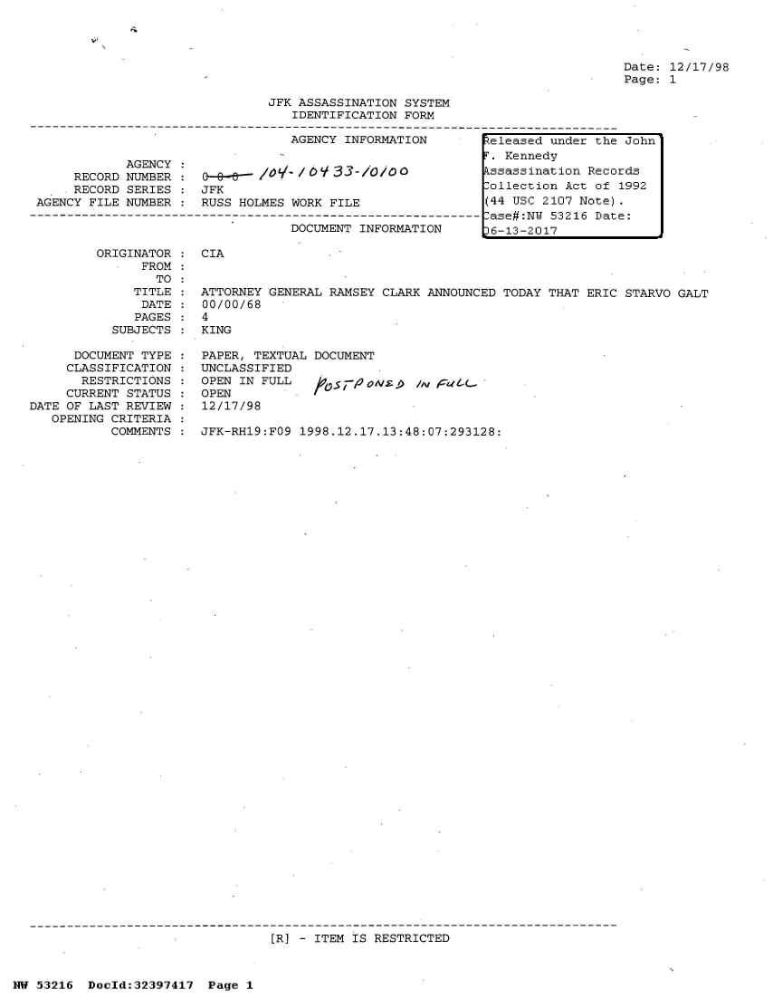 handle is hein.jfk/jfkarch06830 and id is 1 raw text is: 




                                                                             Date: 12/17/98
                                                                             Page: 1

                               JFK ASSASSINATION SYSTEM
                                  IDENTIFICATION FORM

                                  AGENCY INFORMATION       teleased under the John

            AGENCY:                                         . Kennedy
      RECORD NUMBER :   e-a-  l       1/ 33-/o/ ossassination Records
      RECORD SERIES : JFK                                  Collection Act of 1992
 AGENCY FILE NUMBER : RUSS HOLMES WORK FILE                (44 USC 2107 Note).
--------------------------------------------------------------ase#:N 53216 Date:
                                  DOCUMENT INFORMATION     t6-13-2017

         ORIGINATOR : CIA
               FROM
               TO
             TITLE  : ATTORNEY GENERAL RAMSEY CLARK ANNOUNCED TODAY THAT ERIC STARVO GALT
               DATE : 00/00/68
               PAGES : 4
           SUBJECTS : KING


      DOCUMENT TYPE
      CLASSIFICATION
      RESTRICTIONS
      CURRENT STATUS
DATE OF LAST REVIEW
   OPENING CRITERIA
           COMMENTS


PAPER, TEXTUAL DOCUMENT
UNCLASSIFIED
OPEN IN FULL   tvsri-1OtV   AM
OPEN
12/17/98

JFK-RH19:FO9 1998.12.17.13:48:07:293128:


[R] - ITEM IS RESTRICTED


NW 53216  Dold:32397417  Page 1



