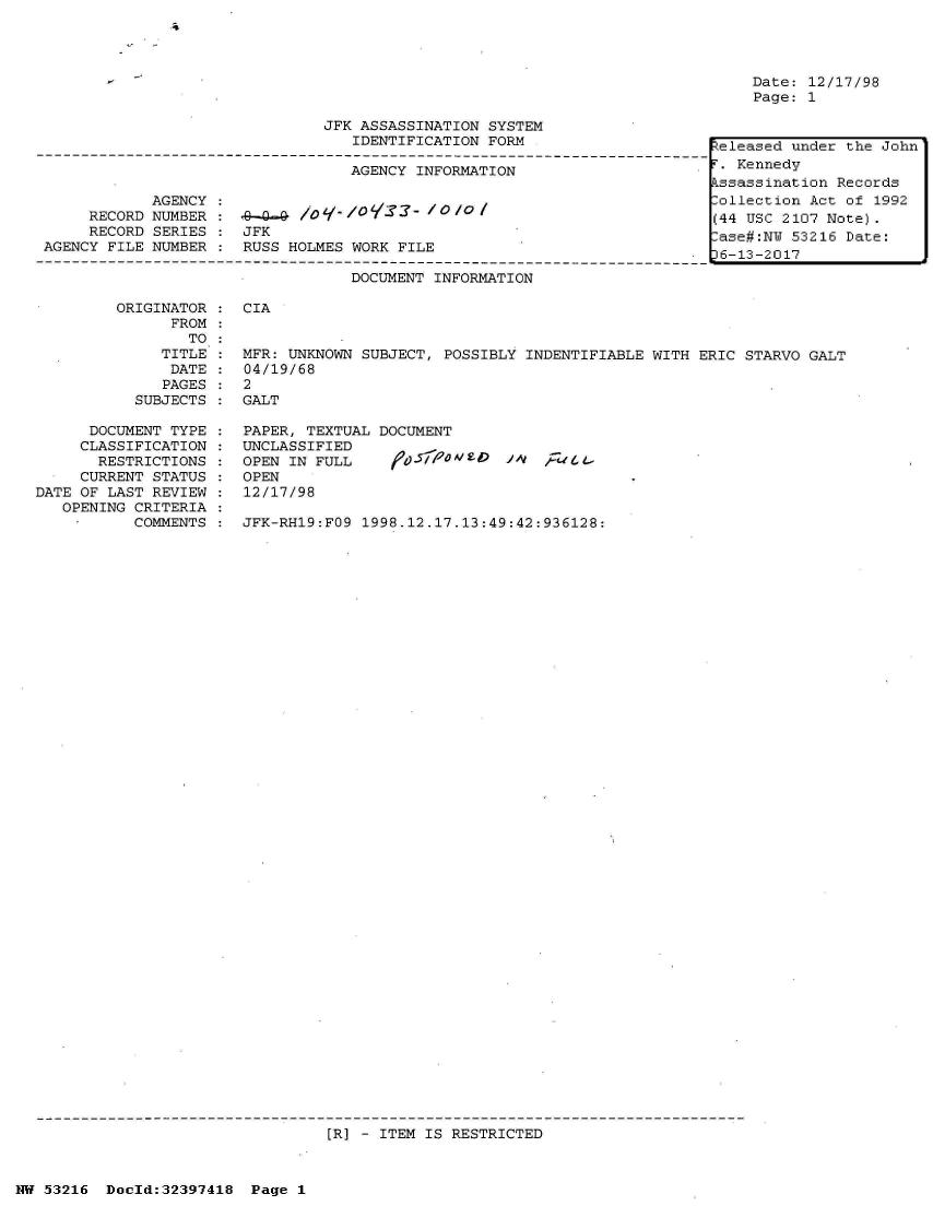 handle is hein.jfk/jfkarch06831 and id is 1 raw text is: 
'4


Date: 12/17/98
Page: 1


JFK ASSASSINATION SYSTEM
   IDENTIFICATION FORM


                                  AGENCY INFORMATION

            AGENCY :
     RECORD NUMBER :        lo q- /           o
     RECORD SERIES :  JFK
AGENCY FILE NUMBER :  RUSS HOLMES WORK FILE

                                  DOCUMENT INFORMATION


  teleased under the John
S=.Kennedy
  kssassination Records
  Collection Act of 1992
  (44 USC 2107 Note).
  ase#:NU 53216 Date:
  6-13-2017


ORIGINATOR :  CIA
      FROM
        TO
     TITLE :  MFR: UNKNOWN SUBJECT, POSSIBLY INDENTIFIABLE WITH ERIC STARVO GALT
     DATE  :  04/19/68
     PAGES :  2
  SUBJECTS :  GALT


      DOCUMENT TYPE
      CLASSIFICATION
      RESTRICTIONS
      CURRENT STATUS
DATE OF LAST REVIEW
   OPENING CRITERIA
   -       COMMENTS


PAPER, TEXTUAL DOCUMENT
UNCLASSIFIED
OPEN IN FULL    1',j5r0W5' 0It
OPEN
12/17/98


JFK-RH19:FO9 1998.12.17.13:49:42:936128:


[R] - ITEM IS RESTRICTED


NW 53216  Doeld:32397418  Page 1


