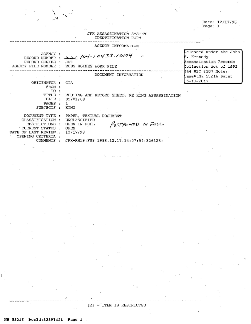handle is hein.jfk/jfkarch06834 and id is 1 raw text is: 
JFK ASSASSINATION SYSTEM
   IDENTIFICATION FORM

   AGENCY INFORMATION


           AGENCY
     RECORD NUMBER
     RECORD SERIES
AGENCY FILE NUMBER


-QL-0 /0'/  / 0 13?- / O/0
JFK
RUSS HOLMES WORK FILE
            DN-----------------
            DOCUMENT INFORMATION


ORIGINATOR :  CIA
      FROM
        TO
     TITLE :  ROUTING AND RECORD SHEET: RE KING ASSASSINATION
     DATE  :  05/01/68
     PAGES :  1
  SUBJECTS :  KING


      DOCUMENT TYPE
      CLASSIFICATION
      RESTRICTIONS
      CURRENT STATUS
DATE OF LAST REVIEW.:
   OPENING CRITERIA
          COMMENTS


PAPER, TEXTUAL DOCUMENT
UNCLASSIFIED
OPEN IN FULL      /%s5#ObN- I'   e
OPEN
12/17/98

JFK-RH19:FO9 1998.12.17.14:07:54:326128:


[R) - ITEM IS RESTRICTED


HU 53216  Doeld:32397421 Page 1


Released under the John
r . Kennedy
kssassination Records
lollection Act of 1992
(44 USC 2107 Note).
-ase#:NU 53216 Date:
36-13-2017


Date: 12/17/98
Page: 1


