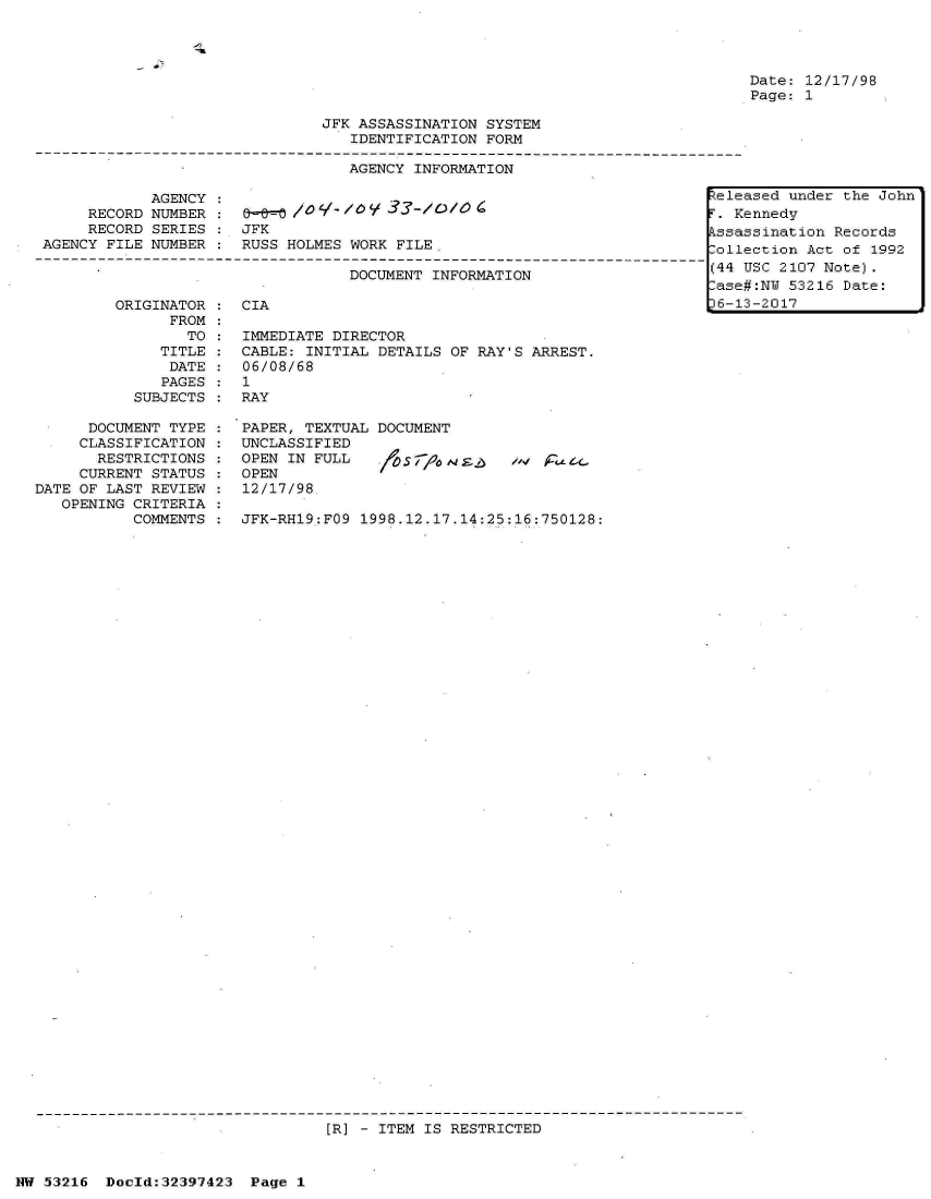 handle is hein.jfk/jfkarch06836 and id is 1 raw text is: 




Date: 12/17/98
Page: 1


JFK ASSASSINATION SYSTEM
   IDENTIFICATION FORM

   AGENCY INFORMATION


            AGENCY
     RECORD NUMBER
     RECORD SERIES
AGENCY FILE NUMBER


&      o 4/ -
JFK
RUSS HOLMES WORK FILE


DOCUMENT INFORMATION


ORIGINATOR :  CIA
      FROM
        TO :  IMMEDIATE DIRECTOR
     TITLE :  CABLE: INITIAL DETAILS OF RAY'S ARREST.
     DATE  :  06/08/68
     PAGES :  1
  SUBJECTS :  RAY


      DOCUMENT TYPE
      CLASSIFICATION
      RESTRICTIONS
      CURRENT STATUS
DATE OF LAST REVIEW
   OPENING CRITERIA
           COMMENTS


PAPER, TEXTUAL DOCUMENT
UNCLASSIFIED
OPEN IN FULL      S
OPEN
12/17/98.

JFK-RH19:FO9 1998.12.17.14:25:16:750128:


[R] - ITEM IS RESTRICTED


NW 53216  Dold:32397423   Page 1


keleased under the John
F. Kennedy
Assassination Records
Collection Act of 1992
(44 USC 2107 Note).
Case#:NW 53216 Date:
36-13-2017


