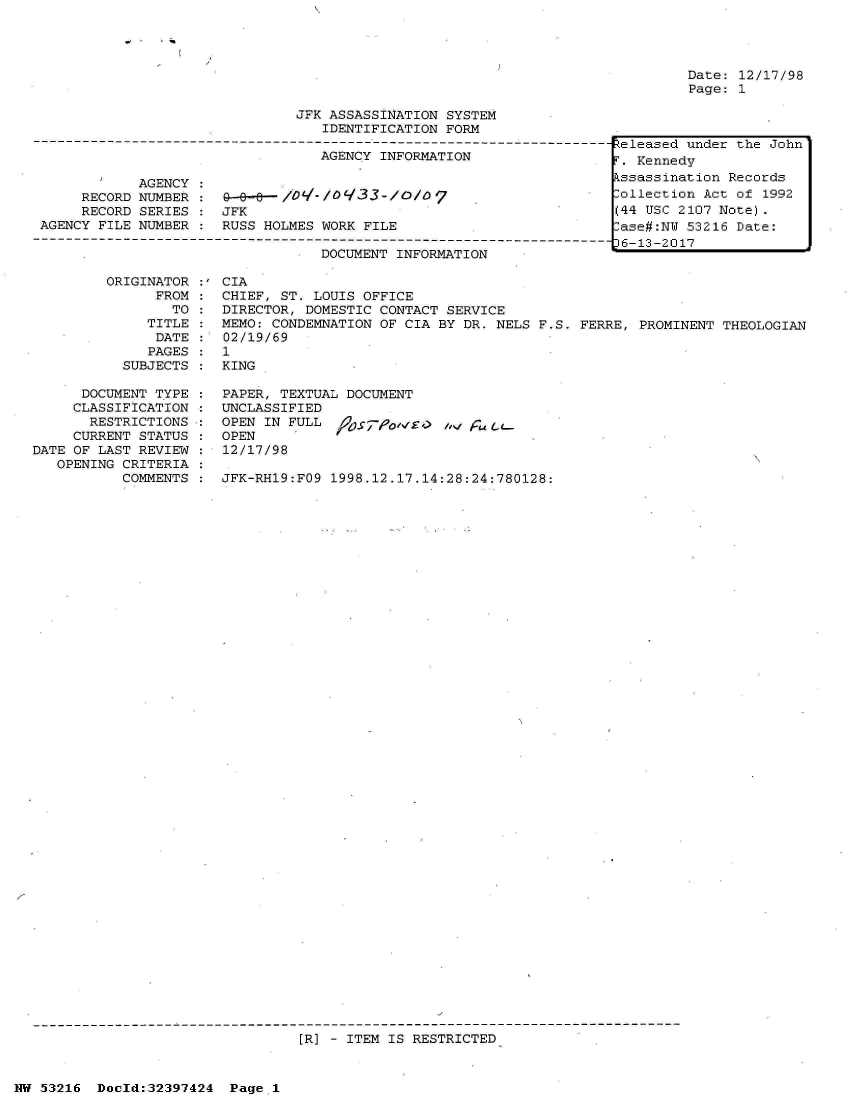 handle is hein.jfk/jfkarch06837 and id is 1 raw text is: 




Date: 12/17/98
Page: 1


JFK ASSASSINATION SYSTEM
   IDENTIFICATION FORM


                                  AGENCY INFORMATION

            AGENCY
     RECORD NUMBER :           /- I/0933-/I/o
     RECORD SERIES :  JFK
AGENCY FILE NUMBER :  RUSS HOLMES WORK FILE

                                  DOCUMENT INFORMATION


         ORIGINATOR
               FROM
                 TO
              TITLE
              DATE
              PAGES
           SUBJECTS

      DOCUMENT TYPE
      CLASSIFICATION
      RESTRICTIONS
      CURRENT STATUS
DATE OF LAST REVIEW
   OPENING CRITERIA
           COMMENTS


CIA
CHIEF, ST. LOUIS OFFICE
DIRECTOR, DOMESTIC CONTACT SERVICE
MEMO: CONDEMNATION OF CIA BY DR. NELS F.S. FERRE, PROMINENT THEOLOGIAN
02/19/69
1
KING

PAPER, TEXTUAL DOCUMENT
UNCLASSIFIED
OPEN IN FULL  iPo-'/g) /%P
OPEN
12/17/98

JFK-RH19:FO9 1998.12.17.14:28:24:780128:


[R] - ITEM IS RESTRICTED


NW 53216  Doeld:32397424  Pagel1


Zeleased under the John
r. Kennedy
Lssassination Records
lollection Act of 1992
(44 USC 2107 Note).
lase#:NU 53216 Date:
)6-13-2017


- I U..


