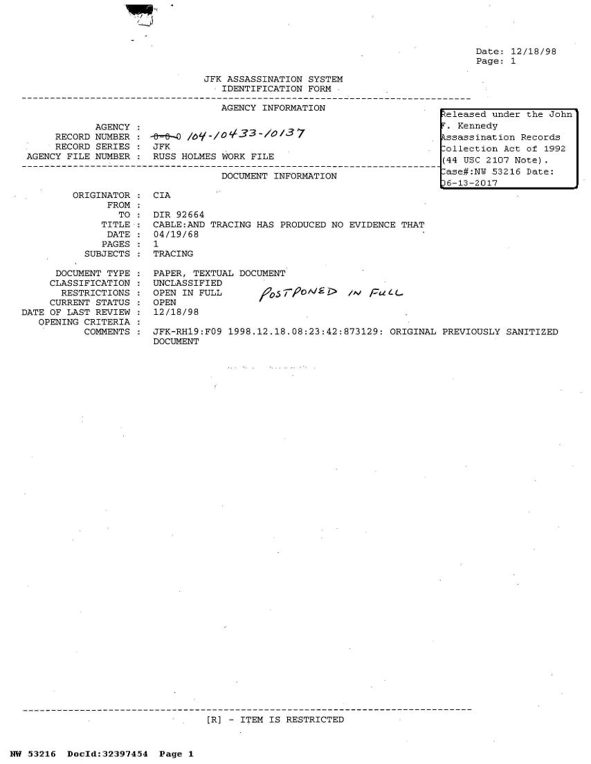 handle is hein.jfk/jfkarch06845 and id is 1 raw text is: 




Date: 12/18/98
Page: 1


                               JFK ASSASSINATION SYSTEM
                                  IDENTIFICATION FORM

                                  AGENCY INFORMATION                  .
                                                                         telea
            AGENCY :                                                      . Ke
     RECORD NUMBER :  -   O /O   /OL33/37                                kssas
     RECORD SERIES :  JFK                                             .olle
AGENCY FILE NUMBER    RUSS HOLMES WORK FILE                              (44 U

                                  DOCUMENT INFORMATION                    ase#
                                                                         16-13


ORIGINATOR :  CIA
      FROM
        TO :  DIR 92664
     TITLE :  CABLE:AND TRACING HAS PRODUCED NO EVIDENCE  THAT
     DATE  :  04/19/68
     PAGES :  1
  SUBJECTS :  TRACING


      DOCUMENT TYPE
      CLASSIFICATION
      RESTRICTIONS
      CURRENT STATUS
DATE OF LAST REVIEW
   OPENING CRITERIA
           COMMENTS


PAPER, TEXTUAL DOCUMENT
UNCLASSIFIED
OPEN IN FULL                       ,o F  / CuLL
OPEN
12/18/98


JFK-RH19:FO9 1998.12.18.08:23:42:873129: ORIGINAL  PREVIOUSLY SANITIZED
DOCUMENT


[R] - ITEM IS RESTRICTED


NW 53216  Doeld:32397454  Page 1


sed under the John
nnedy
sination Records
ction Act of 1992
SC 2107 Note).
:NY 53216 Date:
-2017


