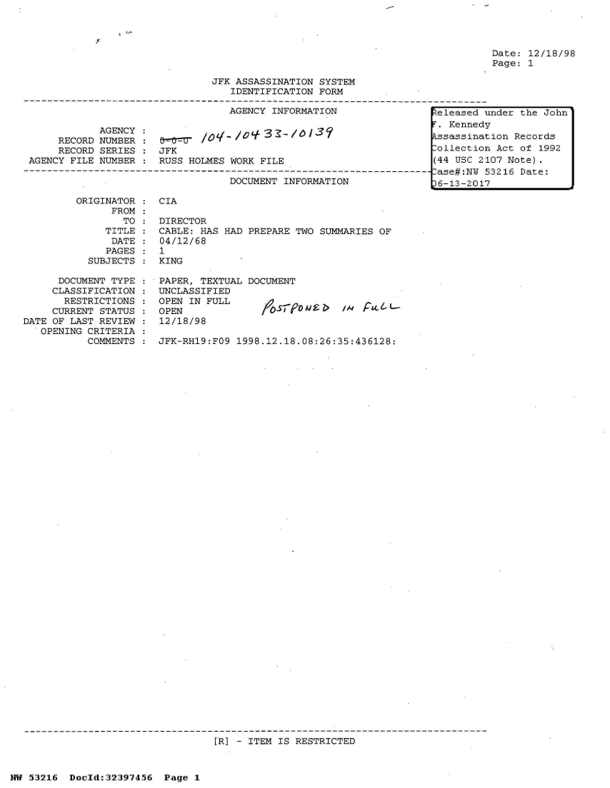 handle is hein.jfk/jfkarch06846 and id is 1 raw text is: 




Date: 12/18/98
Page: 1


                                JFK ASSASSINATION SYSTEM
                                   IDENTIFICATION FORM

                                   AGENCY INFORMATION                 teleased under the John
             AGENCY                                                     Kennedy

      RECORD NUMBER :        /0 Z/ - /  3  -ssassination Records
      RECORD SERIES    JFK                                           Collection Act of 1992
 AGENCY FILE NUMBER    RUSS HOLMES WORK FILE                          (44 USC 2107 Note).
---- ----------------------------------------------------------------------ase#:N  53216 Date:
                                   DOCUMENT INFORMATION              L6-13-2017


         ORIGINATOR
               FROM
                 TO
              TITLE
              DATE
              PAGES
           SUBJECTS

      DOCUMENT TYPE
      CLASSIFICATION
      RESTRICTIONS
      CURRENT STATUS
DATE OF LAST REVIEW
   OPENING CRITERIA
           COMMENTS


CIA


DIRECTOR
CABLE: HAS HAD
04/12/68
1
KING


PREPARE TWO SUMMARIES OF


PAPER, TEXTUAL DOCUMENT
UNCLASSIFIED
OPEN IN FULL
OPEN
12/18/98


JFK-RH19:FO9 1998.12.18.08:26:35:436128:


[R] - ITEM IS RESTRICTED


NW 53216  Doeld:32397456  Page 1


lAd PL.A& L-


, 11


