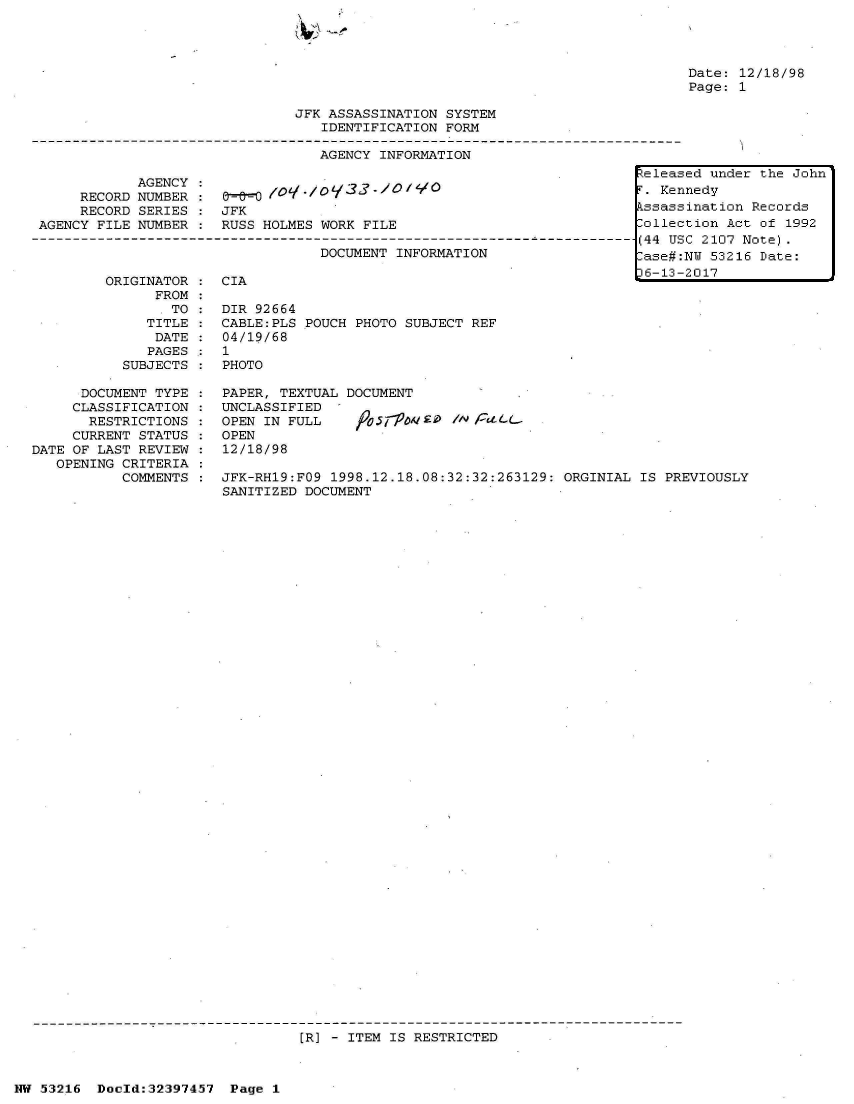 handle is hein.jfk/jfkarch06847 and id is 1 raw text is: 







JFK ASSASSINATION SYSTEM
   IDENTIFICATION FORM

   AGENCY INFORMATION


Date: 12/18/98
Page: 1


     RECORD
     RECORD
AGENCY FILE


AGENCY
NUMBER
SERIES
NUMBER


JFK
RUSS HOLMES WORK FILE


DOCUMENT INFORMATION


ORIGINATOR :  CIA
      FROM
      .TO  :  DIR 92664
      TITLE : CABLE:PLS POUCH PHOTO SUBJECT REF
      DATE :  04/19/68
      PAGES : 1
  SUBJECTS :  PHOTO


      DOCUMENT TYPE
      CLASSIFICATION
      RESTRICTIONS
      CURRENT STATUS
DATE OF LAST REVIEW
   OPENING CRITERIA
           COMMENTS


PAPER, TEXTUAL DOCUMENT
UNCLASSIFIED  -
OPEN IN FULL    /05O77.0 -'o   /A) t-
OPEN
12/18/98

JFK-RH19:FO9 1998.12.18.08:32:32:263129: ORGINIAL  IS PREVIOUSLY
SANITIZED DOCUMENT


[R] - ITEM IS RESTRICTED


NW 53216  Doeld:32397457  Page 1


Released under the John
F. Kennedy
Assassination Records
Collection Act of 1992
(44 USC 2107 Note).
Case#:NU 53216 Date:
36-13-2017


