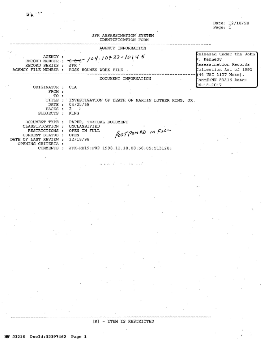 handle is hein.jfk/jfkarch06850 and id is 1 raw text is: 

' . k


Date: 12/18/98
Page: 1


                                JFK ASSASSINATION  SYSTEM
                                   IDENTIFICATION  FORM

                                   AGENCY  INFORMATION
                                                                           e leas
             AGENCY :3 - /0 JZeleas
      RECORD NUMBER :                L-=-                                    Ken
      RECORD SERIES :  JFK                                                kssass
 AGENCY FILE NUMBER :  RUSS HOLMES WORK  FILE .                            ollec
-------------------------------------------------------------------------- (44 US
                                   DOCUMENT  INFORMATION                 1


ORIGINATOR  : CIA
      FROM
        TO
     TITLE :  INVESTIGATION OF  DEATH OF MARTIN LUTHER KING, JR.
     DATE  :  04/25/68
     PAGES:   2
  SUBJECTS :  KING


      DOCUMENT TYPE
      CLASSIFICATION
      RESTRICTIONS
      CURRENT STATUS
DATE OF LAST REVIEW
   OPENING CRITERIA
           COMMENTS


36-13-


ed under the John
nedy
ination Records
tion Act of  1992
C 2107 Note).
NY 53216 Date:
2017


PAPER, TEXTUAL DOCUMENT
UNCLASSIFIED
OPEN IN FULL
OPEN
12/18/98

JFK-RH19:FO9 1998.12.18.08:58:05:513128:


[R] - ITEM IS RESTRICTED


NW 53216  Doold:32397462  Page  1


