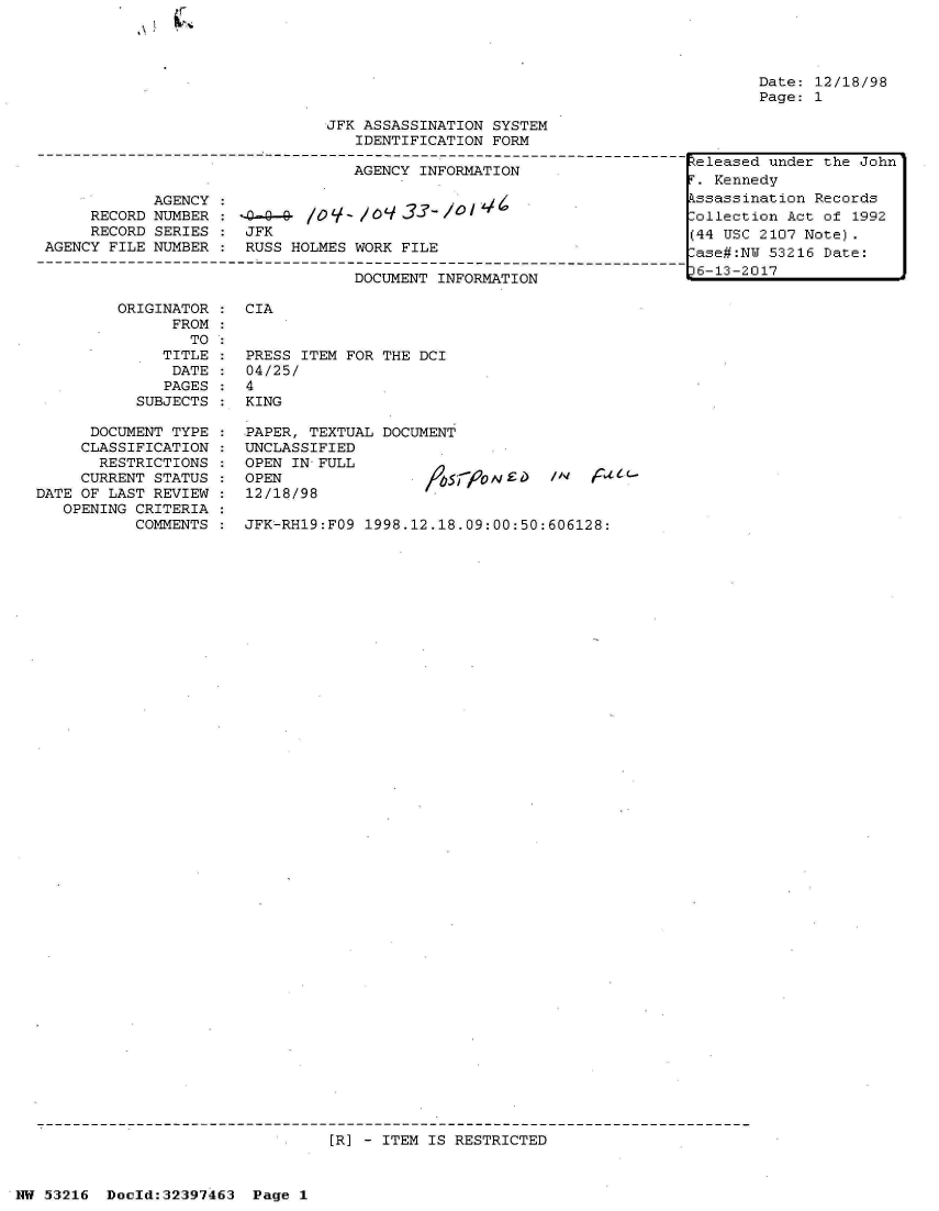 handle is hein.jfk/jfkarch06851 and id is 1 raw text is: 







                               JFK ASSASSINATION SYSTEM
                                  IDENTIFICATION FORM

                                  AGENCY INFORMATION

            AGENCY :
     RECORD NUMBER :                        lo-- O /
     RECORD SERIES :  JFK
AGENCY FILE NUMBER :  RUSS HOLMES WORK FILE

                                  DOCUMENT INFORMATION


ORIGINATOR
      FROM
        TO
     TITLE
     DATE
     PAGES
  SUBJECTS


Date: 12/18/98
Page: 1


CIA


PRESS ITEM FOR THE DCI
04/25/
4
KING


      DOCUMENT TYPE
      CLASSIFICATION
      RESTRICTIONS
      CURRENT STATUS
DATE OF LAST REVIEW
   OPENING CRITERIA
           COMMENTS


PAPER, TEXTUAL DOCUMENT
UNCLASSIFIED
OPEN IN FULL
OPEN                IffyrON
12/18/98


JFK-RH19:FO9 1998.12.18.09:00:50:606128:


[R] - ITEM IS RESTRICTED


NW 53216  Doeld:32397463  Page 1


Zeleased under the John
.  Kennedy
Lssassination Records
lollection Act of 1992
(.4 USC 2107 Note).
lase#:NU 53216 Date:
)6-13-2017


/I  


