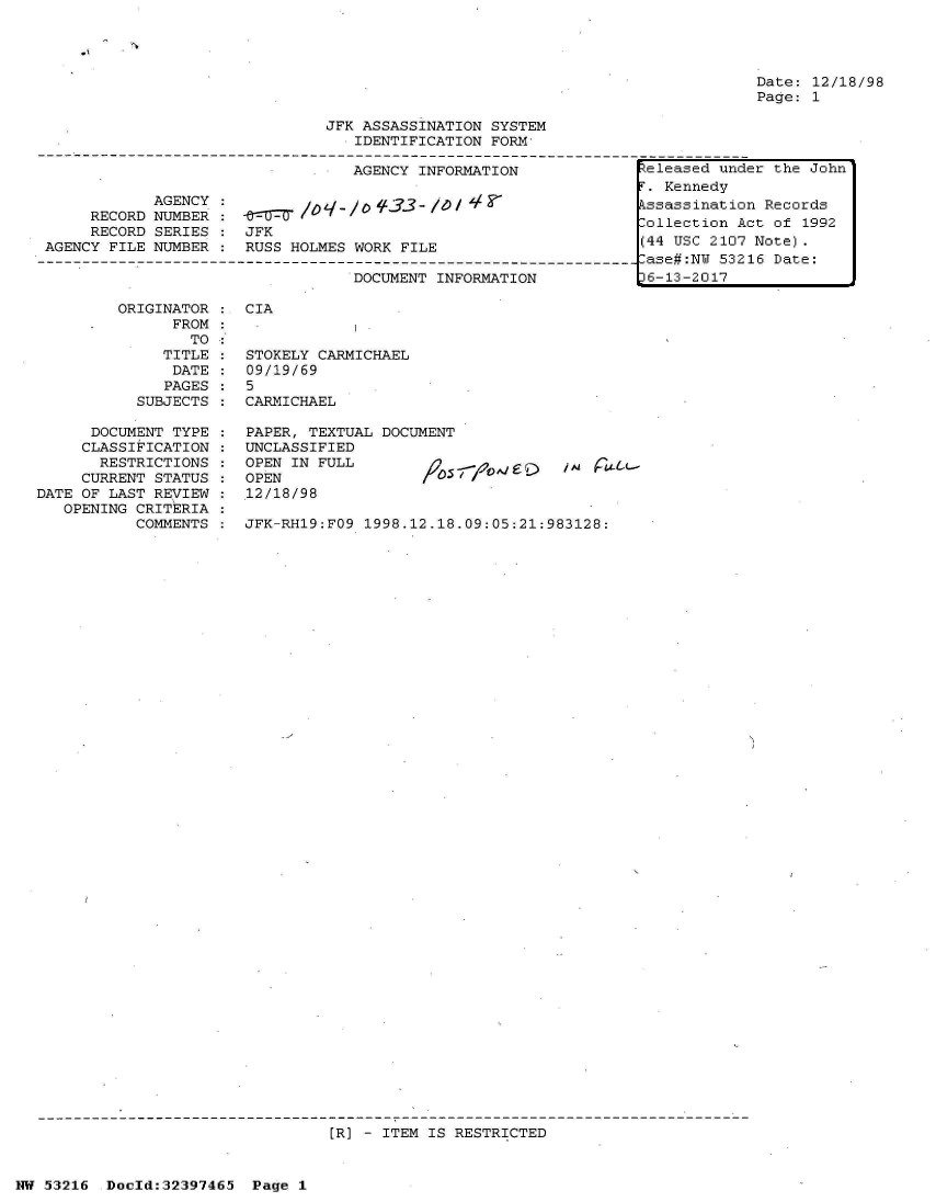 handle is hein.jfk/jfkarch06853 and id is 1 raw text is: 







                              JFK ASSASSINATION SYSTEM
                                  IDENTIFICATION FORM

                                  AGENCY INFORMATION

            AGENCY :              0#33
     RECORD NUMBER
     RECORD SERIES:   JFK
AGENCY FILE NUMBER    RUSS HOLMES WORK FILE

                                 DOCUMENT INFORMATION


Date: 12/18/98
Page: 1


ORIGINATOR    CIA
      FROM:
        TO
     TITLE    STOKELY CARMICHAEL
     DATE     09/19/69
     PAGES    5
  SUBJECTS    CARMICHAEL


      DOCUMENT TYPE    PAPER, TEXTUAL DOCUMENT
      CLASSIFICATION   UNCLASSIFIED
      RESTRICTIONS     OPEN IN FULL                      ,e lWL-
      CURRENT STATUS   OPEN                   //
DATE OF LAST REVIEW :12/18/98
   OPENING CRITERIA
           COMMENTS    JFK-RH19:FO9 1998.12.18.09:05:21:983128:











































                                [R] - ITEM IS RESTRICTED


NW 53216  Doold:32397465  Page 1


teleased under the John
.  Kennedy
ssassination  Records
ollection  Act of 1992
(44 USC 2107 Note).
Case#:NW 53216 Date:
6-13-2017



