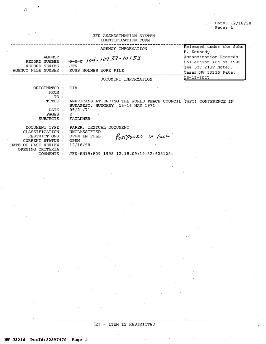handle is hein.jfk/jfkarch06856 and id is 1 raw text is: a


                               JFK ASSASSINATION SYSTEM
                                  IDENTIFICATION FORM

                                  AGENCY INFORMATION

            AGENCY.:         .0    o-    -/  17
     RECORD NUMBER :  b     /O
     RECORD SERIES :  JFK
AGENCY FILE NUMBER    RUSS HOLMES WORK FILE

                                  DOCUMENT INFORMATION


ORIGINATOR :  CIA
      FROM
        TO


Date: 12/18/98
Page: 1


TITLE :  AMERICANS ATTENDING THE WORLD PEACE COUNCIL (WPC) CONFERENCE IN
         BUDAPEST, HUNGARY, 13-16 MAY 1971
 DATE :  05/21/71
 PAGES:  2


SUBJECTS


FAULKNER


      DOCUMENT TYPE
      CLASSIFICATION
      RESTRICTIONS
      CURRENT STATUS
DATE OF LAST REVIEW
   OPENING CRITERIA
           COMMENTS


PAPER, TEXTUAL DOCUMENT
UNCLASSIFIED
OPEN IN FULL       05o          /  tL.L
OPEN
12/18/98

JFK-RH19:FO9 1998.12.18.09:19:32:623128:


[R] - ITEM IS RESTRICTED


NW 53216  Doeld:32397470  Page 1


teleased under the John
.  Kennedy
kssassination Records
ollection  Act of 1992
(44 USC 2107 Note).
lase#:NU 53216 Date:
6-13-2017


