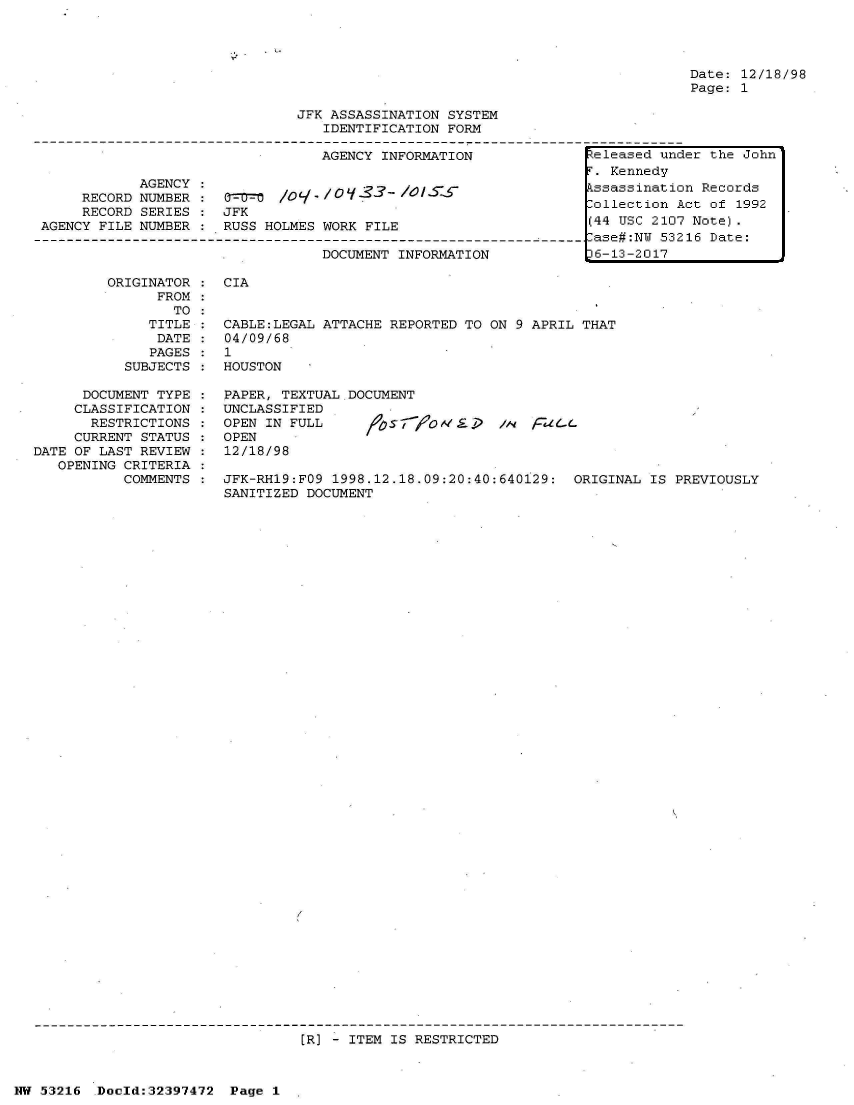 handle is hein.jfk/jfkarch06857 and id is 1 raw text is: 







                               JFK ASSASSINATION SYSTEM
                                  IDENTIFICATION FORM

                                  AGENCY INFORMATION

            AGENCY :
     RECORD NUMBER :    O    /      /-33  - /0/ S-S
     RECORD SERIES :  JFK
AGENCY FILE NUMBER :  RUSS HOLMES WORK FILE

                                  DOCUMENT INFORMATION


Date: 12/18/98
Page: 1


ORIGINATOR :  CIA
      FROM
        TO
     TITLE :  CABLE:LEGAL ATTACHE REPORTED TO ON 9 APRIL  THAT
     DATE  :  04/09/68
     PAGES :  1
  SUBJECTS :  HOUSTON


      DOCUMENT TYPE :  PAPER, TEXTUAL DOCUMENT
      CLASSIFICATION : UNCLASSIFIED
      RESTRICTIONS  :  OPEN IN FULL       757   OMEi    /A  FidGL
      CURRENT STATUS : OPEN
DATE OF LAST REVIEW :  12/18/98
   OPENING CRITERIA
           COMMENTS :  JFK-RH19:FO9 1998.12.18.09:20:40:640129:  ORIGINAL  IS PREVIOUSLY
                       SANITIZED DOCUMENT


[R] - ITEM IS RESTRICTED


NW 53216  Doeld:32397472  Page 1


Zeleased under the John
r. Kennedy
Essassination Records
,ollection Act of 1992
(44 USC 2107 Note).
,ase#:NU 53216 Date:
)6-13-2017


