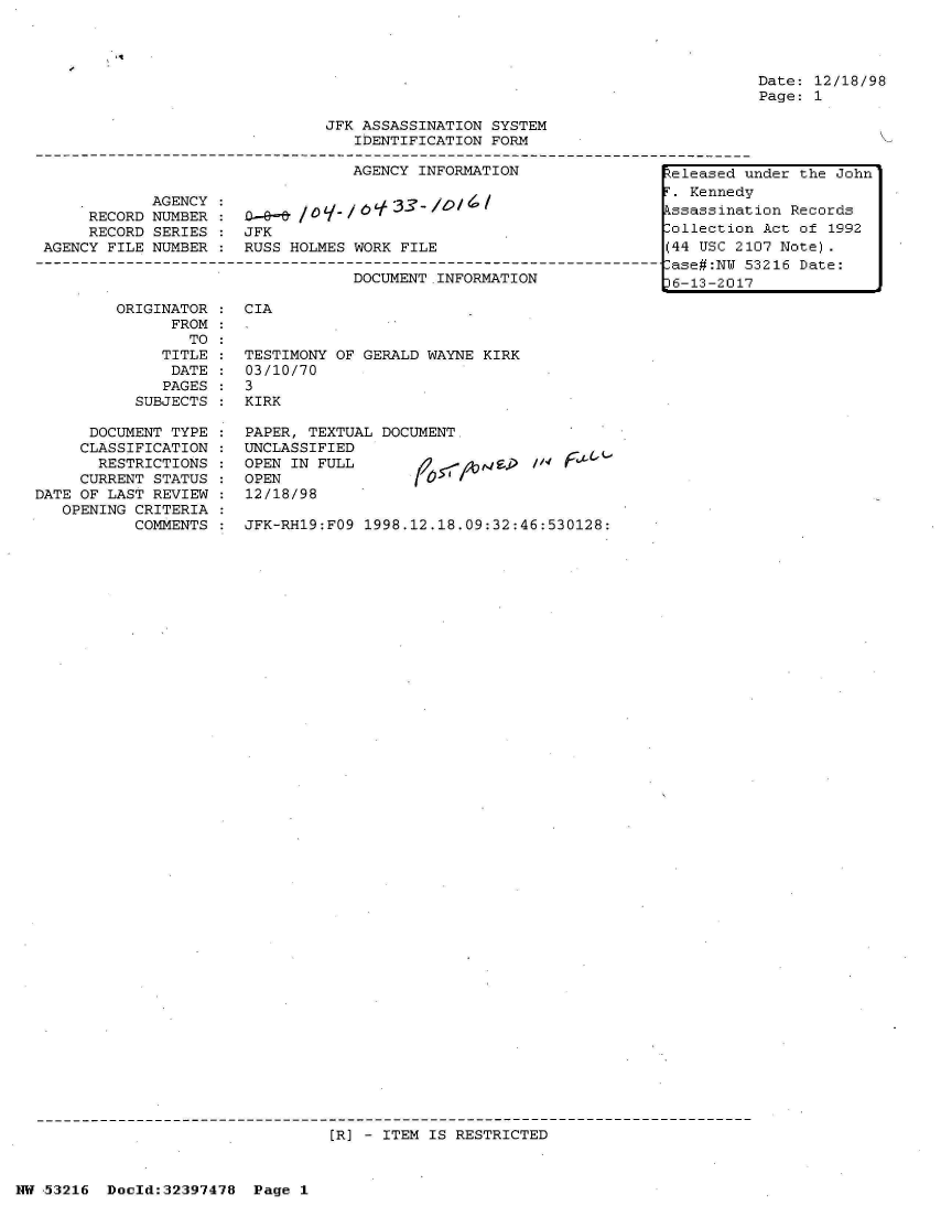 handle is hein.jfk/jfkarch06863 and id is 1 raw text is: 




Date: 12/18/98
Page: 1


JFK ASSASSINATION SYSTEM
   IDENTIFICATION FORM

   AGENCY INFORMATION                1eleased u


            AGENCY
     RECORD NUMBER
     RECORD SERIES
AGENCY FILE NUMBER


0_0_8 /      6  33
JFK
RUSS HOLMES WORK FILE


DOCUMENT INFORMATION


ORIGINATOR
      FROM
        TO
     TITLE
     DATE
     PAGES
  SUBJECTS


      DOCUMENT TYPE
      CLASSIFICATION
      RESTRICTIONS
      CURRENT STATUS
DATE OF LAST REVIEW
   OPENING CRITERIA
           COMMENTS


CIA


TESTIMONY OF GERALD WAYNE KIRK
03/10/70
3
KIRK

PAPER, TEXTUAL DOCUMENT.
UNCLASSIFIED
OPEN IN FULL
OPEN
12/18/98


JFK-RH19:FO9 1998.12.18.09:32:46:530128:


[R] - ITEM IS RESTRICTED


NW 53216  Doeld:32397478  Page 1


F. Kennedy
Assassination Records
Collection Act of 1992
(44 USC 2107 Note).
Case#:NU 53216 Date:
36-13-2017


