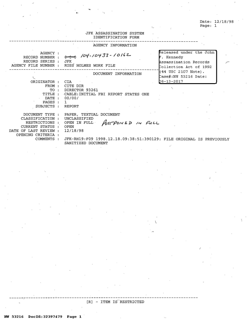 handle is hein.jfk/jfkarch06864 and id is 1 raw text is: 




Date: 12/18/98
Page: 1


JFK ASSASSINATION SYSTEM
   IDENTIFICATION FORM

   AGENCY INFORMATION


            AGENCY
     RECORD NUMBER
     RECORD SERIES
AGENCY FILE NUMBER


&.     /O-,O933-   /O/Cz.
JFK
RUSS HOLMES WORK FILE


                          DOCUMENT INFORMATION

ORIGINATOR    CIA
      FROM    CITE DIR
        TO :  DIRECTOR 93261
     TITLE :CABLE:INITIAL   FBI REPORT STATES ONE
     DATE  :  00/00/
     PAGES:   1
  SUBJECTS :  REPORT


      DOCUMENT TYPE
      CLASSIFICATION
      RESTRICTIONS
      CURRENT STATUS
DATE OF LAST REVIEW
   OPENING CRITERIA
           COMMENTS


PAPER, TEXTUAL DOCUMENT
UNCLASSIFIED
OPEN IN FULL                  n;, raL.
OPEN
12/18/98

JFK-RH19:FO9 1998.12.18.09:38:51:390129: FILE ORIGINAL  IS PREVIOUSLY
SANITIZED DOCUMENT


[R] - ITEM IS RESTRICTED


HW 53216  Docrd:32397479  Page 1


Released under the John
F. Kennedy
kssassination Records
lollection Act of 1992
(44 USC 2107 Note).
ase#:NW  53216 Date:
36-13-2017


