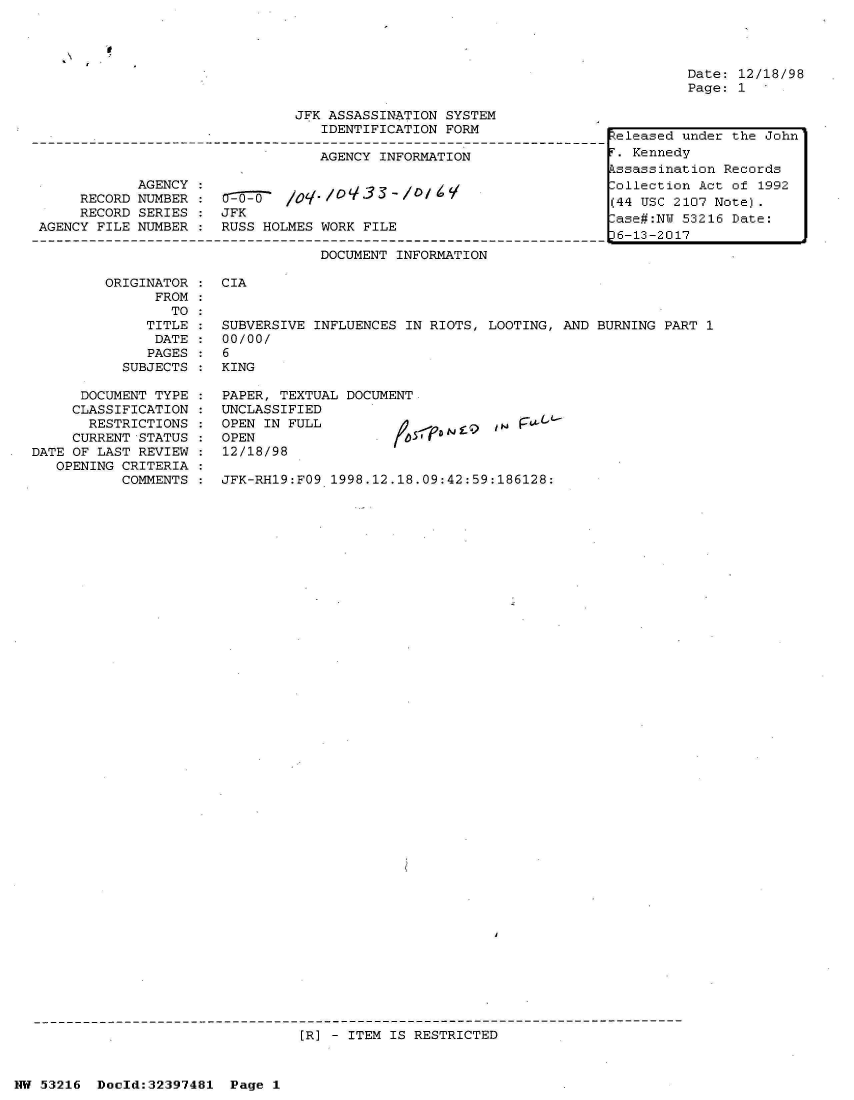 handle is hein.jfk/jfkarch06866 and id is 1 raw text is: 


'I


Date: 12/18/98
Page: 1


                               JFK ASSASSINATION SYSTEM
                                  IDENTIFICATION FORM

                                  AGENCY INFORMATION

            AGENCY:
     RECORD NUMBER :   o -    /     o3 - //
     RECORD SERIES :  JFK
AGENCY FILE NUMBER :  RUSS HOLMES WORK FILE

                                  DOCUMENT INFORMATION


teleased under the John
.  Kennedy
ssassination  Records
ollection  Act of 1992
(44 USC 2107 Note).
ase#:NU  53216 Date:
36-13-2017


ORIGINATOR :  CIA
      FROM
        TO
     TITLE :  SUBVERSIVE INFLUENCES IN RIOTS, LOOTING, AND BURNING PART 1
     DATE  :  00/00/
     PAGES :  6
  SUBJECTS :  KING


      DOCUMENT TYPE
      CLASSIFICATION
      RESTRICTIONS
      CURRENT STATUS
DATE OF LAST REVIEW
   OPENING CRITERIA
           COMMENTS


PAPER, TEXTUAL DOCUM.
UNCLASSIFIED
OPEN IN FULL
OPEN
12/18/98


5 -'-pa N f  9 47' 1


JFK-RH19:FO9 1998.12.18.09:42:59:186128:


[R] - ITEM IS RESTRICTED


NW 53216  Doeld:32397481  Page 1


