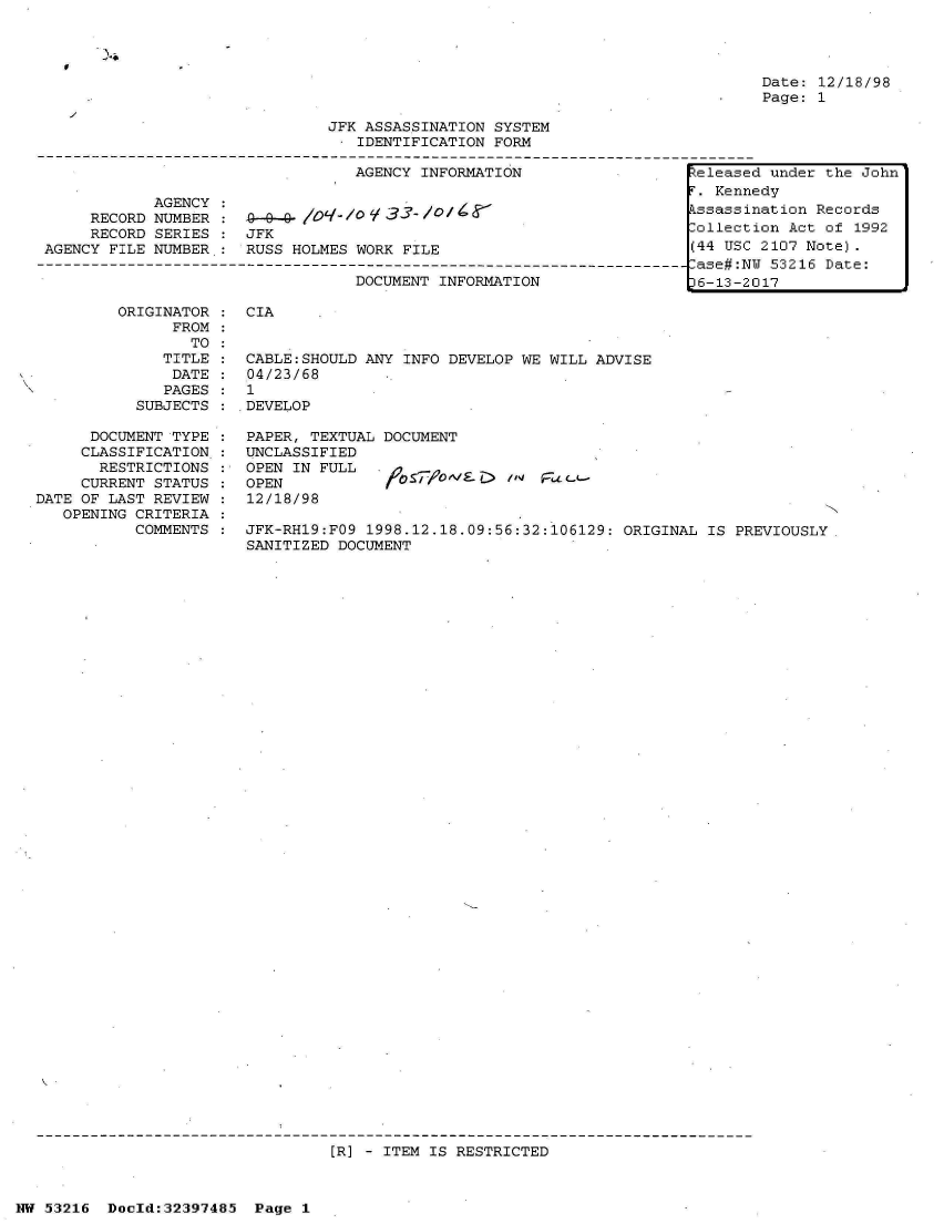 handle is hein.jfk/jfkarch06869 and id is 1 raw text is: 




Date: 12/18/98
Page: 1


                             JFK ASSASSINATION SYSTEM
                             I  IDENTIFICATION FORM

                                AGENCY INFORMATION                teleased under the John
                                                                   . Kennedy
           AGENCY 0            l   3    /                         kssassination Records
     RECORD NUMBER : JFK           3ollection Act of 1992
     RECORD SERIES   JFK
AGENCY FILE NUMBER : RUSS HOLMES WORK FILE                        (44 USC 2107 Note).
                                                                  Case#:NU 53216 Date:
                                DOCUMENT INFORMATION               6-13-2017

        ORIGINATOR   CIA
             FROM
               TO
            TITLE :  CABLE:SHOULD ANY INFO DEVELOP WE WILL ADVISE
            DATE     04/23/68
            PAGES    1
         SUBJECTS    DEVELOP


      DOCUMENT TYPE
      CLASSIFICATION:
      RESTRICTIONS
      CURRENT STATUS
DATE OF LAST REVIEW
   OPENING CRITERIA
          COMMENTS


PAPER, TEXTUAL DOCUMENT
UNCLASSIFIED
OPEN IN FULL
OPEN                       /1 FaL-
12/18/98


JFK-RH19:FO9 1998.12.18.09:56:32:106129: ORIGINAL IS PREVIOUSLY
SANITIZED DOCUMENT


[R] - ITEM IS RESTRICTED


NW 53216 Doeld:32397485 Page 1


0


