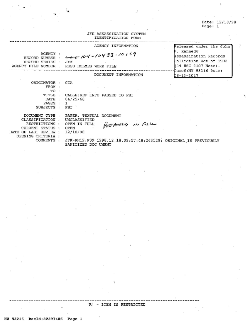handle is hein.jfk/jfkarch06870 and id is 1 raw text is: 

'6                          'I


Date: 12/18/98
Page: 1


                                JFK ASSASSINATION SYSTEM
                                   IDENTIFICATION FORM

                                   AGENCY INFORMATION               teleased under the John

             AGENCY                                                 T. Kennedy
      RECORD NUMBER                /     3                          kssassination Records
      RECORD SERIES :  JFK                                          Collection Act of 1992
 AGENCY FILE NUMBER    RUSS HOLMES WORK FILE                        (44 USC 2107 Note).
----------------------------------------------------------------------ase#:NU 53216 Date:
                                   DOCUMENT INFORMATION              6-13-2017

         ORIGINATOR    CIA
               FROM
                 TO
              TITLE    CABLE:REF INFO PASSED TO FBI
              DATE     04/25/68
              PAGES    1
           SUBJECTS :  FBI


      DOCUMENT TYPE
      CLASSIFICATION
      RESTRICTIONS
      CURRENT STATUS
DATE OF LAST REVIEW
   OPENING CRITERIA
           COMMENTS


PAPER, TEXTUAL DOCUMENT
UNCLASSIFIED
OPEN IN FULL        -gac)   ;   re4t-
OPEN
12/18/98


JFK-RH19:FO9 1998.12.18.09:57:48:263129: ORIGINAL  IS PREVIOUSLY
SANITIZED DOC UMENT


[R] - ITEM IS RESTRICTED


NW 53216  Doold:32397486  Page 1


