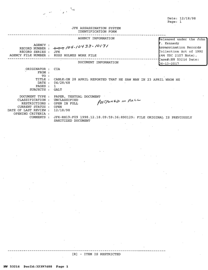 handle is hein.jfk/jfkarch06871 and id is 1 raw text is: 




Date: 12/18/98
Page: 1


                                JFK ASSASSINATION SYSTEM
                                   IDENTIFICATION FORM

                                   AGENCY INFORMATION                       teleased under the John
             AGENCY                                                           Kennedy
      RECORD NUMBER    -9-&                  )ssassination Records
      RECORD SERIES    JFK                                                  Collection Act of 1992
 AGENCY FILE NUMBER    RUSS HOLMES WORK FILE                                (44 USC 2107 Note).
 --------------------------------------------------------------------------------as#N 31    ae
                                                                            Case#:NU 53216 Date:
                                   DOCUMENT INFORMATION                    t6-13-2017

         ORIGINATOR    CIA
               FROM:
                 TO
              TITLE :  CABLE:ON 28 APRIL REPORTED THAT HE SAW MAN  IN 23 APRIL WHOM HE
              DATE  :  04/28/68
              PAGES    1
           SUBJECTS    GALT

      DOCUMENT TYPE :  PAPER, TEXTUAL DOCUMENT
      CLASSIFICATION : UNCLASSIFIED
      RESTRICTIONS  :  OPEN IN FULL
      CURRENT STATUS : OPEN
DATE OF LAST REVIEW :  12/18/98
   OPENING CRITERIA
           COMMENTS :  JFK-RH19:FO9 1998.12.18.09:59:36:890129: FILE ORIGINAL  IS PREVIOUSLY
                       SANITIZED DOCUMENT


[R] - ITEM IS RESTRICTED


NW 53216  Doold:32397488  Page 1



